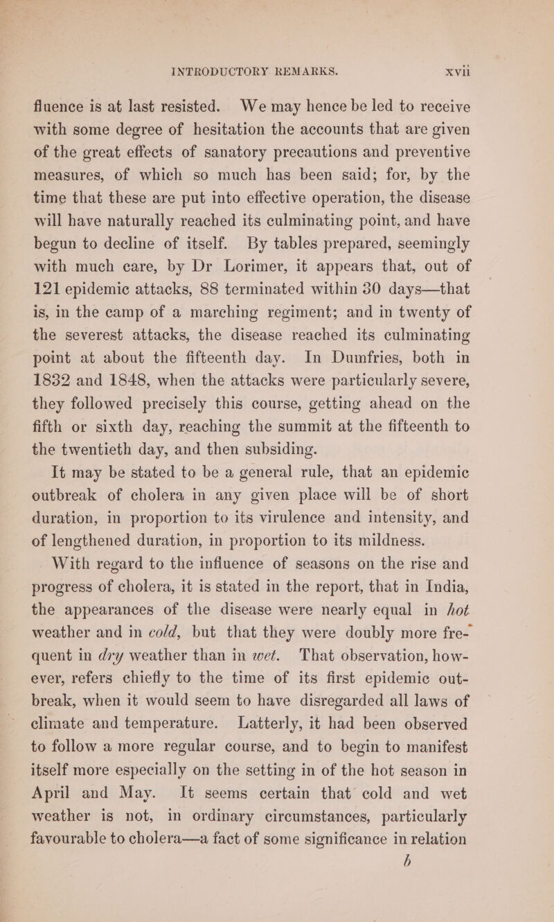 fluence is at last resisted. We may hence be led to receive with some degree of hesitation the accounts that are given of the great effects of sanatory precautions and preventive measures, of which so much has been said; for, by the time that these are put into effective operation, the disease will have naturally reached its culminating point, and have begun to decline of itself. By tables prepared, seemingly with much care, by Dr Lorimer, it appears that, out of 121 epidemic attacks, 88 terminated within 30 days—that is, in the camp of a marching regiment; and in twenty of the severest attacks, the disease reached its culminating point at about the fifteenth day. In Dumfries, both in 1832 and 1848, when the attacks were particularly severe, they followed precisely this course, getting ahead on the fifth or sixth day, reaching the summit at the fifteenth to the twentieth day, and then subsiding. It may be stated to be a general rule, that an epidemic outbreak of cholera in any given place will be of short duration, in proportion to its virulence and intensity, and of lengthened duration, in proportion to its mildness. With regard to the influence of seasons on the rise and progress of cholera, it is stated in the report, that in India, the appearances of the disease were nearly equal in hot weather and in cold, but that they were doubly more fre- quent in dry weather than in wet. That observation, how- ever, refers chiefly to the time of its first epidemic out- break, when it would seem to have disregarded all laws of climate and temperature. Latterly, it had been observed to follow a more regular course, and to begin to manifest itself more especially on the setting in of the hot season in April and May. It seems certain that cold and wet weather is not, in ordinary circumstances, particularly favourable to cholera—a fact of some significance in relation b