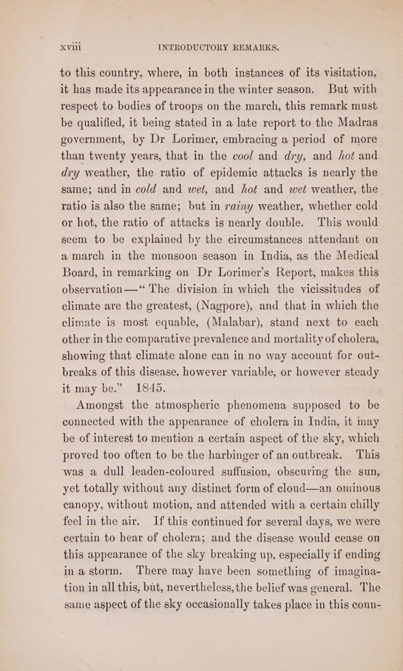 to this country, where, in both instances of its visitation, it has made its appearance in the winter season. But with respect to bodies of troops on the march, this remark must be qualified, it being stated in a late report to the Madras government, by Dr Lorimer, embracing a period of more than twenty years, that in the cool and dry, and hot and dry weather, the ratio of epidemic attacks is nearly the same; and in co/d and wet, and hot and wet weather, the ratio is also the same; but in razny weather, whether cold or hot, the ratio of attacks is nearly double. This would seem to be explained by the circumstances attendant on a march in the monsoon season in India, as the Medical Board, in remarking on Dr Lorimer’s Report, makes this observation—‘“ The division in which the vicissitudes of climate are the greatest, (Nagpore), and that in which the climate is most equable, (Malabar), stand next to each other in the comparative prevalence and mortality of cholera, showing that climate alone can in no way account for out- breaks of this disease, however variable, or however steady it may be.” 1845. Amongst the atmospheric phenomena supposed to be connected with the appearance of cholera in India, it may be of interest to mention a certain aspect of the sky, which proved too often to be the harbinger of an outbreak. This was a dull leaden-coloured suffusion, obscuring the sun, yet totally without any distinct form of cloud—an ominous canopy, without motion, and attended with a certain chilly feel in the air. If this continued for several days, we were certain to hear of cholera; and the disease would cease on this appearance of the sky breaking up, especially if ending ina storm. There may have been something of imagina- tion in all this, but, nevertheless, the belief was general. The same aspect of the sky occasionally takes place in this coun-