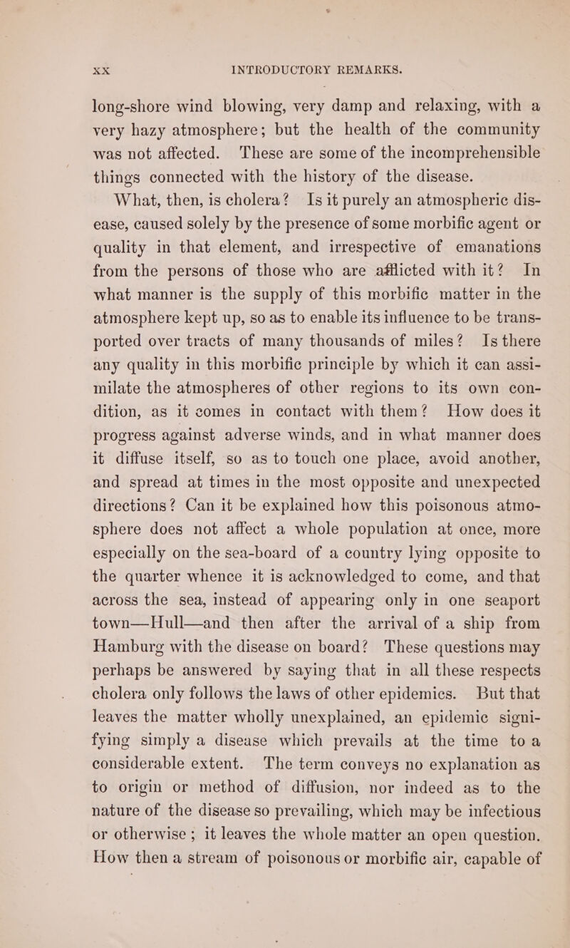 long-shore wind blowing, very damp and relaxing, with a very hazy atmosphere; but the health of the community was not affected. These are some of the incomprehensible things connected with the history of the disease. What, then, is cholera? Is it purely an atmospheric dis- ease, caused solely by the presence of some morbific agent or quality in that element, and irrespective of emanations from the persons of those who are afflicted with it? In what manner is the supply of this morbific matter in the atmosphere kept up, so as to enable its influence to be trans- ported over tracts of many thousands of miles? Is there any quality in this morbific principle by which it can assi- milate the atmospheres of other regions to its own con- dition, as it comes in contact with them? How does it progress against adverse winds, and in what manner does it diffuse itself, so as to touch one place, avoid another, and spread at times in the most opposite and unexpected directions? Can it be explained how this poisonous atmo- sphere does not affect a whole population at once, more especially on the sea-board of a country lying opposite to the quarter whence it is acknowledged to come, and that across the sea, instead of appearing only in one seaport town—Hull—and then after the arrival of a ship from Hamburg with the disease on board? These questions may perhaps be answered by saying that in all these respects cholera only follows the laws of other epidemics. But that leaves the matter wholly unexplained, an epidemic signi- fying simply a disease which prevails at the time toa considerable extent. The term conveys no explanation as to origin or method of diffusion, nor indeed as to the nature of the disease so prevailing, which may be infectious or otherwise ; it leaves the whole matter an open question. How then a stream of poisonous or morbific air, capable of