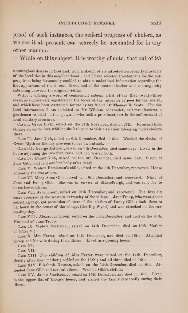 proof of such instances, the general progress of cholera, as we see it at present, can scarcely be accounted for in any other manner. While on this subject, it is worthy of note, that out of 95 a contagious disease in Scotland, from a sketch of its introduction recently into some of the localities in this neighbourhood ; and I have selected Prestonpans for the pur- pose, from being fortunately enabled to obtain undoubted information regarding the first appearance of the disease there, and of the communication and consanguinity subsisting between the original victims. Without offering a word of comment, I subjoin a list of the first twenty-three cases, as successively registered in the books of the inspector of poor for the parish, and which have been extracted for me by my friend Dr Thomas R. Scott. For the local information I am indebted to Mr William Alexander, salt-manufacturer, a gentleman resident on the spot, and who took a prominent part in the enforcement of local sanitary measures. Casze I. Grace Blyth, seized on the 24th November, died on 25th. Returned from Gilmerton on the 23d, whither she had gone to visit a relation labouring under cholera there. CasE II. Jane Gibb, seized on 6th December, died on 8th. Washed the clothes of Grace Blyth on the day previous to her own attack. Case III. George Mitchell, seized on 7th December, died same day. Lived in the house adjoining the two first cases, and had visited both. Case IV. Fanny Gibb, seized on the 8th December, died same day. Sister of Jane Gibb, and laid out her body after death. Casz V. Widow Bartleman’s child, seized on the 8th December, recovered. House adjoining the two others. Casze VI. Mary Anne Gibb, seized on 10th December, and recovered. Niece of Jane and Fanny Gibb. She was in service at Musselburgh, and was sent for to nurse her relatives. Case VII. Jane Troup, seized on 10th December, and recovered. The first six eases occurred at the western extremity of the village. Jane Troup, who went about collecting rags, got possession of some of the clothes of Fanny Gibb ; took them to her house in the centre of the village, (the Big Wynd) and was attacked on the suc- ceeding day. Case VIII. Alexander Troup, seized on the 11th December, and died on the 16th. Husband of Jane Troup. Casz 1X. Widow Bartleman, seized on 14th December, died on 16th. Mother of (Case V.) Case X. Mrs Frazer, seized on 14th December, and died on 15th. Attended Troup and his wife during their illness. Lived in adjoining house. Case XI. Case XII. Case XIII. Two children of Mrs Frazer were seized on the 14th December, shortly after their mother ; athird on the 15th ; and all three died on 16th. Case XIV. Elizabeth Notman, seized on the 15th December, died on 16th. At- tended Jane Gibb and several others. Washed Gibb’s clothes. Case XV. James MacKenzie, seized on 15th December, and died on 16th. Lived in the upper fiat of Troup’s house, and visited the family repeatedly during their illness.