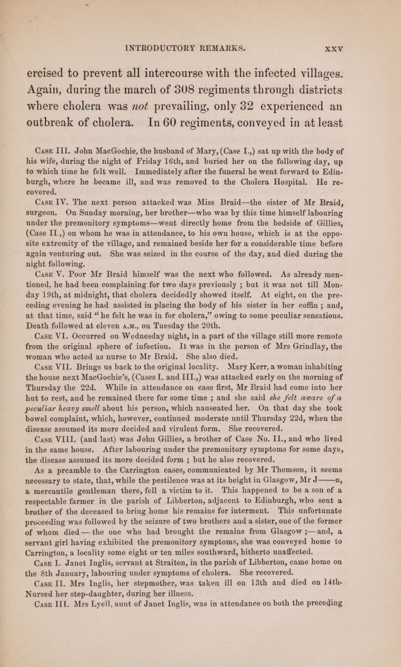 ercised to prevent all intercourse with the infected villages. Again, during the march of 308 regiments through districts where cholera was not prevailing, only 32 experienced an outbreak of cholera. In 60 regiments, conveyed in at least Case III. John MacGochie, the husband of Mary, (Case I.,) sat up with the body of his wife, during the night of Friday 16th, and buried her on the following day, up to which time he felt well. Immediately after the funeral he went forward to Edin- burgh, where he became ill, and was removed to the Cholera Hospital. He re- covered. Case IV. The next person attacked was Miss Braid—the sister of Mr Braid, surgeon. On Sunday morning, her brother—who was by this time himself labouring under the premonitory symptoms—went directly home from the bedside of Gillies, (Case II.,) on whom he was in attendance, to his own house, which is at the oppo- site extremity of the village, and remained beside her for a considerable time before again venturing out. She was seized in the course of the day, and died during the night following. Case V. Poor Mr Braid himself was the next who followed. As already men- tioned, he had been complaining for two days previously ; but it was not till Mon- day 19th, at midnight, that cholera decidedly showed itself. At eight, on the pre- ceding evening he had assisted in placing the body of his sister in her coffin; and, at that time, said “ he felt he was in for cholera,” owing to some peculiar sensations. Death followed at eleven a.m., on Tuesday the 20th. Case VI. Occurred on Wednesday night, in a part of the village still more remote from the original sphere of infection. It was in the person of Mrs Grindlay, the woman who acted as nurse to Mr Braid. She also died. Case VII. Brings us back to the original locality. Mary Kerr, a woman inhabiting the house next MacGochie’s, (Cases I. and III.,) was attacked early on the morning of Thursday the 22d. While in attendance on case first, Mr Braid had come into her hut to rest, and he remained there for some time ; and she said she felt aware ofa peculiar heavy smell about his person, which nauseated her. On that day she took bowel complaint, which, however, continued moderate until Thursday 22d, when the disease assumed its more decided and virulent form. She recovered. Case VIII. (and last) was John Gillies, a brother of Case No. I1., and who lived in the same house. After labouring under the premonitory symptoms for some days, the disease assumed its more decided form ; but he also recovered. As a preamble to the Carrington cases, communicated by Mr Thomson, it seems necessary to state, that, while the pestilence was at its height in Glasgow, Mr J n, a mercantile gentleman there, fell a victim to it. This happened to be a son of a respectable farmer in the parish of Libberton, adjacent to Edinburgh, who sent a brother of the deceased to bring home his remains for interment. This unfortunate proceeding was followed by the seizure of two brothers and a sister, one of the former of whom died —the one who had brought the remains from Glasgow ;—and, a servant girl having exhibited the premonitory symptoms, she was conveyed home to Carrington, a locality some eight or ten miles southward, hitherto unaffected. Case I. Janet Inglis, servant at Straiton, in the parish of Libberton, came home on the 8th January, labouring under symptoms of cholera. She recovered. Case II. Mrs Inglis, her stepmother, was taken ill on 13th and died on 14th. Nursed her step-daughter, during her illness. Case III. Mrs Lyell, aunt of Janet Inglis, was in attendance on both the preceding