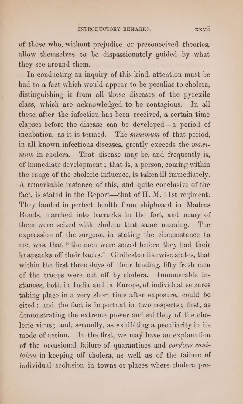of those who, without prejudice or preconceived theories, allow themselves to be dispassionately guided by what - they see around them. In conducting an inquiry of this kind, attention must be had to a fact which would appear to be peculiar to cholera, distinguishing it from all those diseases of the pyrexile class, which are acknowledged to be contagious. ‘[n all these, after the infection has been received, a certain time elapses before the disease can be developed—a period of incubation, as it is termed. The mznzmum of that period, in all known infectious diseases, greatly exceeds the mawi- mum in cholera. That disease may be, and frequently is, of immediate development; that is, a person, coming within the range of the choleric influence, is taken ill immediately. A remarkable instance of this, and quite conclusive of the fact, 1s stated in the Report—that of H. M. 41st regiment. They landed in perfect health from shipboard in Madras Roads, marched into barracks in the fort, and many of them were seized with cholera that same morning. The expression of the surgeon, in stating the circumstance to me, was, that “ the men were seized before they had their knapsacks off their backs.” Girdleston likewise states, that within the first three days of their landing, fifty fresh men of the troops were cut off by cholera. Innumerable in- stances, both in India and in Europe, of individual seizures taking place in a very short time after exposure, could be cited: and the fact is important in two respects; first, as demonstrating the extreme power and subtlety of the cho- leric virus; and, secondly, as exhibiting a peculiarity in its mode of action. In the first, we may have an explanation of the occasional failure of quarantines and cordons sant- taires in keeping off cholera, as well as of the failure of individual seclusion in towns or places where cholera pre-