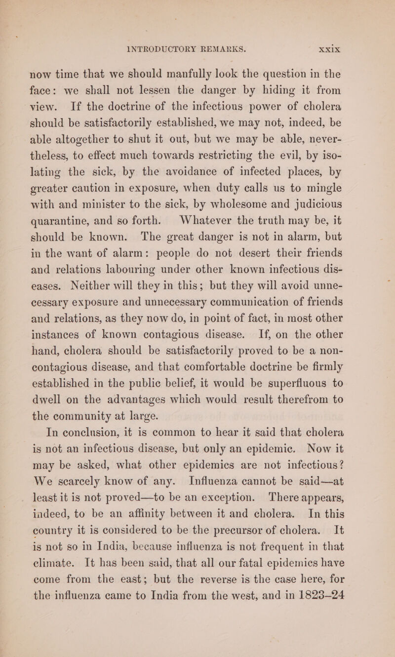 now time that we should manfully look the question in the face: we shall not lessen the danger by hiding it from view. If the doctrine of the infections power of cholera should be satisfactorily established, we may not, indeed, be able altogether to shut it out, but we may be able, never- theless, to effect much towards restricting the evil, by iso- lating the sick, by the avoidance of infected places, by greater caution in exposure, when duty calls us to mingle with and minister to the sick, by wholesome and judicious quarantine, and so forth. Whatever the truth may be, it should be known. The great danger is not in alarm, but in the want of alarm: people do not desert their friends and relations labouring under other known infectious dis- eases. Neither will they in this; but they will avoid unne- cessary exposure and unnecessary communication of friends and relations, as they now do, in point of fact, in most other instances of known contagious disease. If, on the other hand, cholera should be satisfactorily proved to be a non- contagious disease, and that comfortable doctrine be firmly established in the public belief, it would be superfluous to dwell on the advantages which would result therefrom to the community at large. In conclusion, it is common to hear it said that cholera is not an infectious disease, but only an epidemic. Now it may be asked, what other epidemics are not infectious? We scarcely know of any. Influenza cannot be said—at least it is not proved—to be an exception. There appears, indeed, to be an affinity between it and cholera. In this country it is considered to be the precursor of cholera. It is not so in India, because influenza is not frequent in that climate. It has been said, that all our fatal epidemics have come from the east; but the reverse is the case here, for the influenza came to India from the west, and in 1823-24