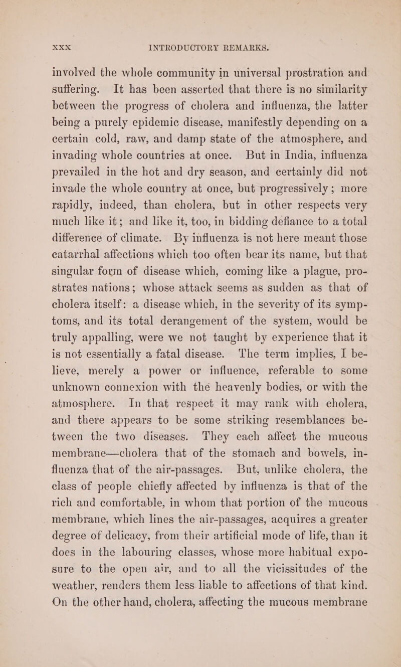 involved the whole community in universal prostration and suffering. It has been asserted that there is no similarity between the progress of cholera and influenza, the latter being a purely epidemic disease, manifestly depending on a certain cold, raw, and damp state of the atmosphere, and invading whole countries at once. But in India, influenza prevailed in the hot and dry season, and certainly did not invade the whole country at once, but progressively ; more rapidly, indeed, than cholera, but in other respects very much like it; and like it, too, in bidding defiance to a total difference of climate. By influenza is not here meant those eatarrhal affections which too often bear its name, but that singular form of disease which, coming like a plague, pro- strates nations; whose attack seems as sudden as that of cholera itself: a disease which, in the severity of its symp- toms, and its total derangement of the system, would be truly appalling, were we not taught by experience that it is not essentially a fatal disease. ‘The term implies, I be- lieve, merely a power or influence, referable to some unknown connexion with the heavenly bodies, or with the atmosphere. In that respect it may rank with cholera, and there appears to be some striking resemblances be- tween the two diseases. They each affect the mucous membrane—cholera that of the stomach and bowels, in- fluenza that of the air-passages. But, unlike cholera, the class of people chiefly affected by influenza is that of the rich and comfortable, in whom that portion of the mucous membrane, which lines the air-passages, acquires a greater degree of delicacy, from their artificial mode of life, than it does in the labouring classes, whose more habitual expo- sure to the open air, and to all the vicissitudes of the weather, renders them less liable to affections of that kind. On the other hand, cholera, affecting the mucous membrane