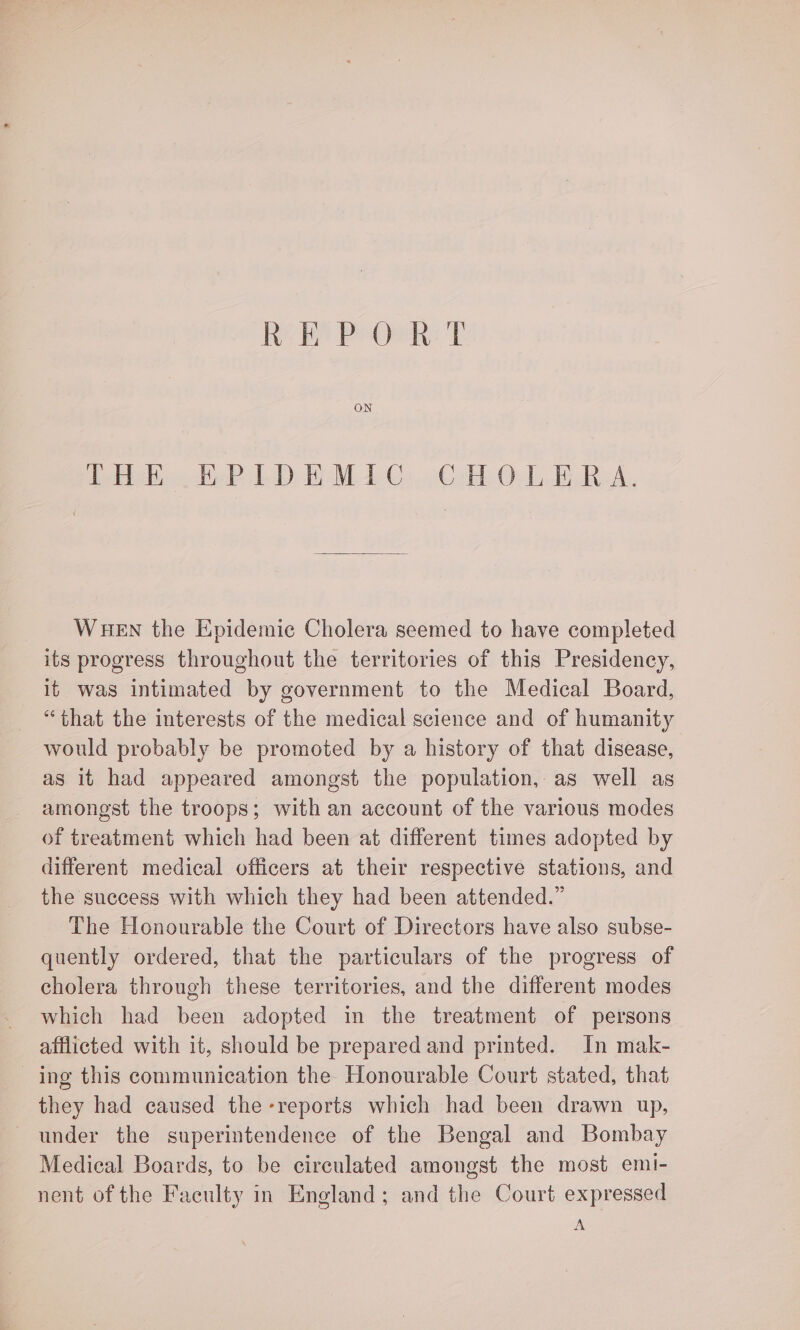 Ree PsGiek: Tr ON THE EPIDEMIC CHOLERA. WHEN the Epidemic Cholera seemed to have completed its progress throughout the territories of this Presidency, it was intimated by government to the Medical Board, “that the interests of the medical science and of humanity would probably be promoted by a history of that disease, as it had appeared amongst the population, as well as amongst the troops; with an account of the various modes of treatment which had been at different times adopted by different medical officers at their respective stations, and the success with which they had been attended.” The Honourable the Court of Directors have also subse- quently ordered, that the particulars of the progress of cholera through these territories, and the different modes which had been adopted in the treatment of persons afflicted with it, should be prepared and printed. In mak- ing this communication the Honourable Court stated, that they had caused the-reports which had been drawn up, under the superintendence of the Bengal and Bombay Medical Boards, to be circulated amongst the most emi- nent of the Faculty in England; and the Court expressed A