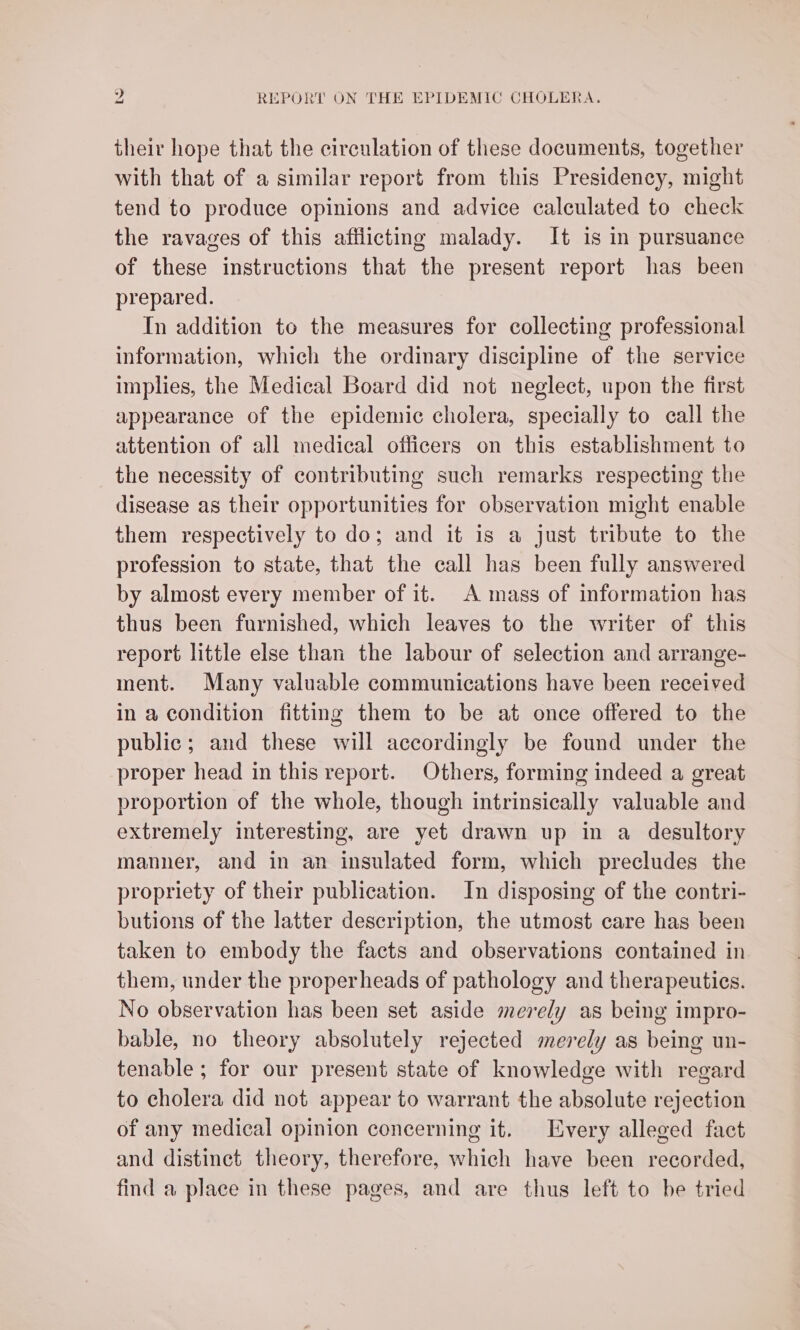 their hope that the circulation of these documents, together with that of a similar report from this Presidency, might tend to produce opinions and advice calculated to check the ravages of this afflicting malady. It is in pursuance of these instructions that the present report has been prepared. In addition to the measures for collecting professional information, which the ordinary discipline of the service implies, the Medical Board did not neglect, upon the first appearance of the epidemic cholera, specially to call the attention of all medical officers on this establishment to the necessity of contributing such remarks respecting the disease as their opportunities for observation might enable them respectively to do; and it is a just tribute to the profession to state, that the call has been fully answered by almost every member of it. A mass of information has thus been furnished, which leaves to the writer of this report little else than the labour of selection and arrange- ment. Many valuable communications have been received in a condition fitting them to be at once offered to the public; and these will accordingly be found under the proper head in this report. Others, forming indeed a great proportion of the whole, though intrinsically valuable and extremely interesting, are yet drawn up in a desultory manner, and in an insulated form, which precludes the propriety of their publication. In disposing of the contri- butions of the latter description, the utmost care has been taken to embody the facts and observations contained in them, under the properheads of pathology and therapeutics. No observation has been set aside merely as being impro- bable, no theory absolutely rejected merely as being un- tenable ; for our present state of knowledge with regard to cholera did not appear to warrant the absolute rejection of any medical opinion concerning it. Every alleged fact and distinct theory, therefore, which have been recorded, find a place in these pages, and are thus left to be tried