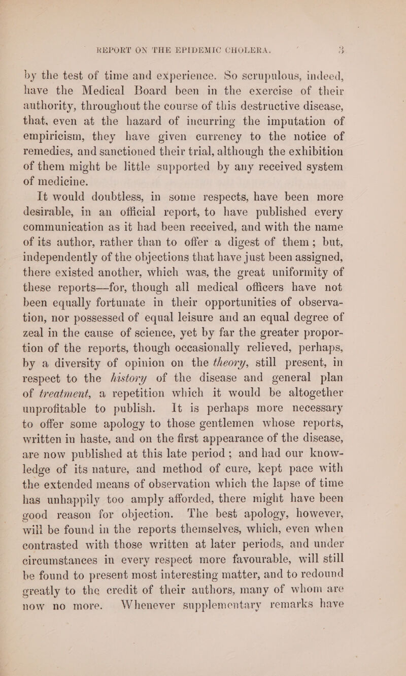 by the test of time and experience. So scrupulous, indeed, have the Medical Board been in the exercise of their authority, throughout the course of this destructive disease, that, even at the hazard of incurring the imputation of empiricism, they have given eurrency to the notice of remedies, and sanctioned their trial, although the exhibition of them might be little supported by any received system of medicine. It would doubtless, in some respects, have been more desirable, in an official report, to have published every communication as it had been received, and with the name of its author, rather than to offer a digest of them; but, independently of the objections that have just been assigned, there existed another, which was, the great uniformity of these reports—for, though all medical officers have not been equally fortunate in their opportunities of observa- tion, nor possessed of equal leisure and an equal degree of zeal in the cause of science, yet by far the greater propor- tion of the reports, though occasionally relieved, perhaps, by a diversity of opinion on the theory, still present, in respect to the history of the disease and general plan of treatment, a repetition which it would be altogether unprofitable to publish. It is perhaps more necessary to offer some apology to those gentlemen whose reports, written in haste, and on the first appearance of the disease, are now published at this late period ; and had our know- ledge of its nature, and method of cure, kept pace with the extended means of observation which the lapse of time has unhappily too amply afforded, there might have been good reason for objection. The best apology, however, will be found in the reports themselves, which, even when contrasted with those written at later periods, and under circumstances in every respect more favourable, will still be found to present most interesting matter, and to redound greatly to the credit of their authors, many of whom are now no more. Whenever supplementary remarks have
