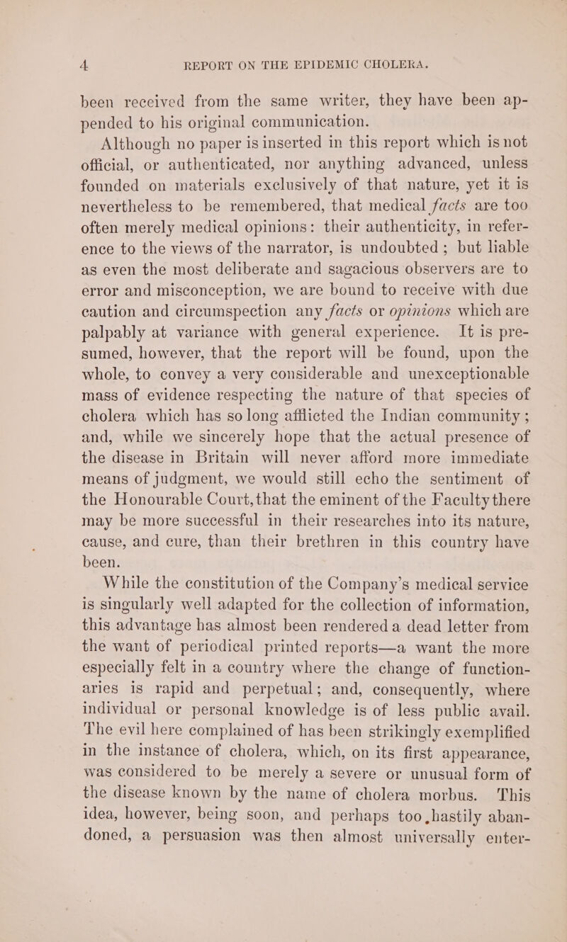 been received from the same writer, they have been ap- pended to his original communication. Although no paper is inserted in this report which is not official, or authenticated, nor anything advanced, unless founded on materials exclusively of that nature, yet it is nevertheless to be remembered, that medical facts are too often merely medical opinions: their authenticity, in refer- ence to the views of the narrator, is undoubted; but liable as even the most deliberate and sagacious observers are to error and misconception, we are bound to receive with due caution and circumspection any facts or opinions which are palpably at variance with general experience. It is pre- sumed, however, that the report will be found, upon the whole, to convey a very considerable and unexceptionable mass of evidence respecting the nature of that species of cholera which has so long afflicted the Indian community ; and, while we sincerely hope that the actual presence of the disease in Britain will never afford more immediate means of judgment, we would still echo the sentiment of the Honourable Court, that the eminent of the Faculty there may be more successful in their researches into its nature, cause, and cure, than their brethren in this country have been. While the constitution of the Company’s medical service is singularly well adapted for the collection of information, this advantage has almost been rendered a dead letter from the want of periodical printed reports—a want the more especially felt in a country where the change of function- aries is rapid and perpetual; and, consequently, where individual or personal knowledge is of less public avail. The evil here complained of has been strikingly exemplified in the instance of cholera, which, on its first appearance, was considered to be merely a severe or unusual form of the disease known by the name of cholera morbus. This idea, however, being soon, and perhaps too hastily aban- doned, a persuasion was then almost universally enter-
