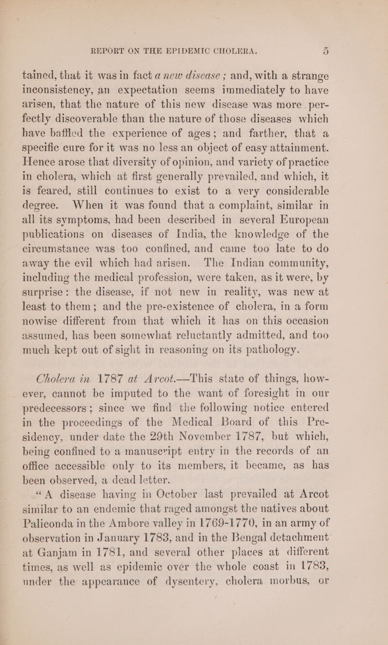 tained, that it was in fact a new disease ; and, with a strange inconsistency, an expectation seems immediately to have arisen, that the nature of this new disease was more _per- fectly discoverable than the nature of those diseases which have baffled the experience of ages; and farther, that a specific cure for it was no less an object of easy attainment. Hence arose that diversity of opinion, and variety of practice in cholera, which at first generally prevailed, and which, it is feared, still continues to exist to a very considerable degree. When it was found that a complaint, similar in all its symptoms, had been described in several European publications on diseases of India, the knowledge of the circumstance was too confined, and came too late to do away the evil which had arisen. The Indian community, including the medical profession, were taken, as it were, by surprise: the disease, if not new in reality, was new at least to them; and the pre-existence of cholera, in a form nowise different from that which it has on this occasion assumed, has been somewhat reluctantly admitted, and too much kept out of sight in reasoning on its pathology. Cholera in 1787 at Arcot—This state of things, how- ever, cannot be imputed to the want of foresight in our predecessors ; since we find the following notice entered in the proceedings of the Medical Board of this Pre- sidency, under date the 29th November 1787, but which, being confined to a manuscript entry in the records of an office accessible only to its members, it became, as has been observed, a dead letter. «A disease having in October last prevailed at Arcot similar to an endemic that raged amongst the natives about Paliconda in the Ambore valley in 1769-1770, in an army of observation in January 1783, and in the Bengal detachment at Ganjam in 1781, and several other places at different times, as well as epidemic over the whole coast in 1783, under the appearance of dysentery, cholera morbus, or