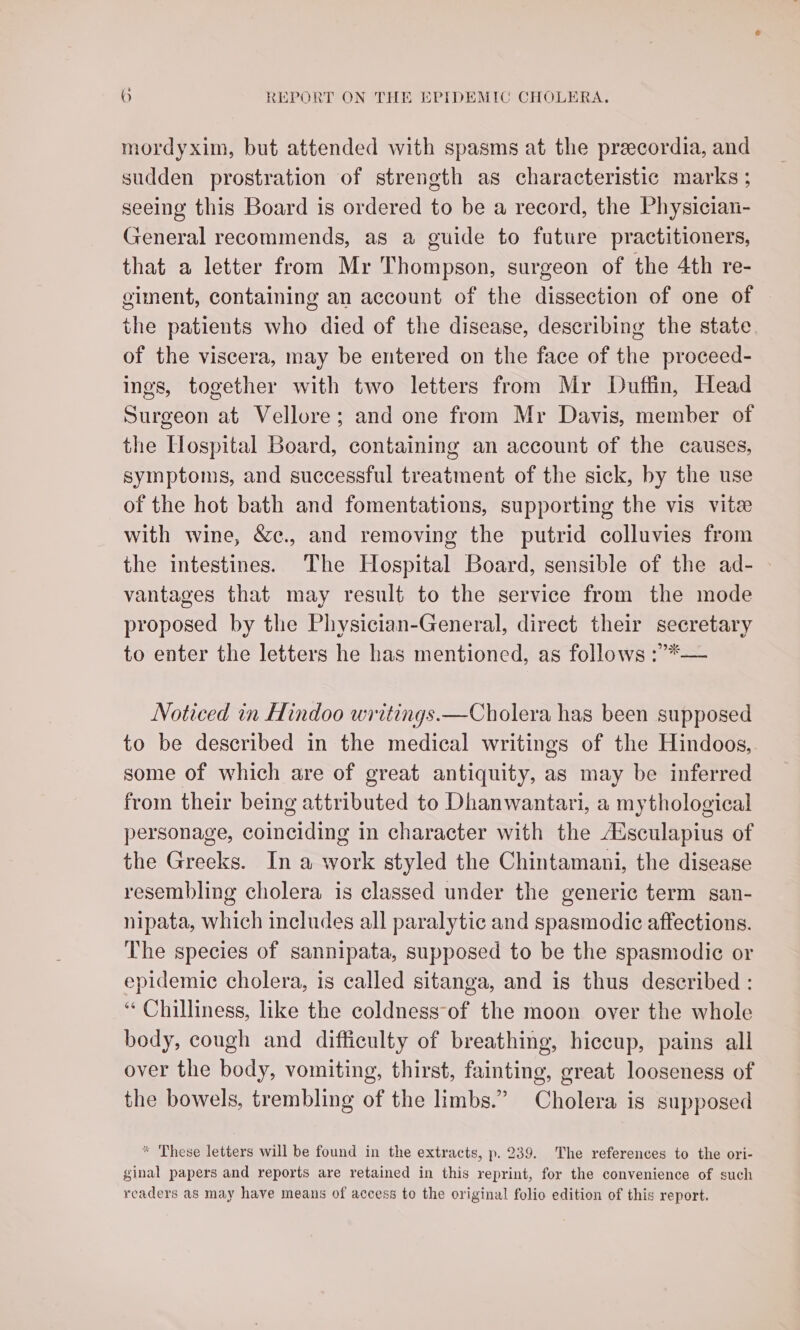 mordyxim, but attended with spasms at the preecordia, and sudden prostration of strength as characteristic marks ; seeing this Board is ordered to be a record, the Physician- General recommends, as a guide to future practitioners, that a letter from Mr Thompson, surgeon of the 4th re- giment, containing an account of the dissection of one of the patients who died of the disease, describing the state of the viscera, may be entered on the face of the proceed- ings, together with two letters from Mr Duffin, Head Surgeon at Vellore; and one from Mr Davis, member of the Hospital Board, containing an account of the causes, symptoms, and successful treatment of the sick, by the use of the hot bath and fomentations, supporting the vis vite with wine, &amp;c., and removing the putrid colluvies from the intestines. The Hospital Board, sensible of the ad- vantages that may result to the service from the mode proposed by the Physician-General, direct their secretary to enter the letters he has mentioned, as follows :’>*— Noticed in Hindoo writings.—Cholera has been supposed to be described in the medical writings of the Hindoos, some of which are of great antiquity, as may be inferred from their being attributed to Dhanwantari, a mythological personage, coinciding in character with the AXsculapius of the Greeks. In a work styled the Chintamani, the disease resembling cholera is classed under the generic term san- nipata, which includes all paralytic and spasmodic affections. The species of sannipata, supposed to be the spasmodic or epidemic cholera, is called sitanga, and is thus described : “ Chilliness, like the coldness-of the moon over the whole body, cough and difficulty of breathing, hiccup, pains all over the body, vomiting, thirst, fainting, great looseness of the bowels, trembling of the limbs.” Cholera is supposed * These letters will be found in the extracts, p. 239. The references to the ori- ginal papers and reports are retained in this reprint, for the convenience of such readers as may have means of access to the original folio edition of this report.