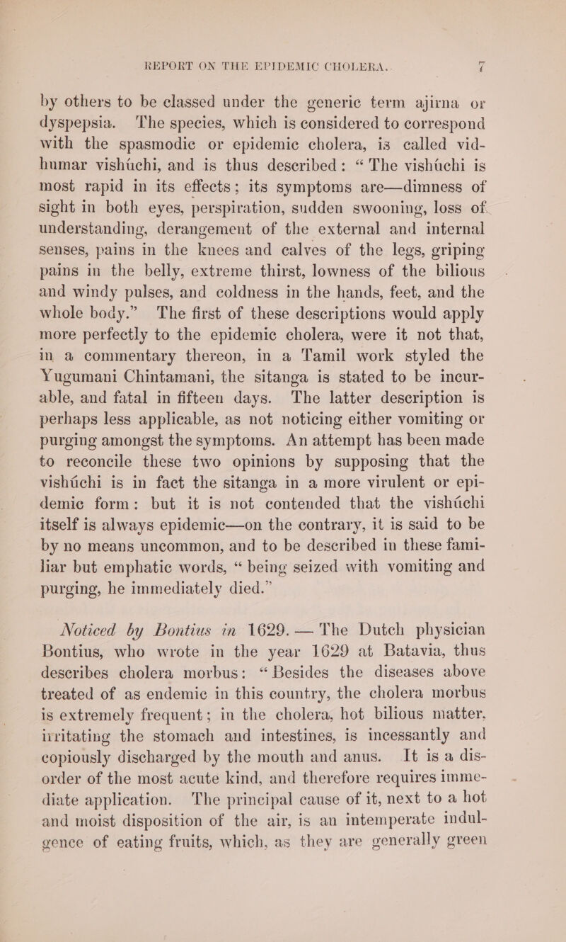 by others to be classed under the generic term ajirna or dyspepsia. ‘The species, which is considered to correspond with the spasmodic or epidemic cholera, is called vid- humar vishtchi, and is thus described: “The vishtichi is most rapid in its effects; its symptoms are—dimness of sight in both eyes, perspiration, sudden swooning, loss of understanding, derangement of the external and internal Senses, pains in the knees and calves of the legs, griping pains in the belly, extreme thirst, lowness of the bilious and windy pulses, and coldness in the hands, feet, and the whole body.” The first of these descriptions would apply more perfectly to the epidemic cholera, were it not that, in a commentary thereon, in a Tamil work styled the Yugumani Chintamani, the sitanga is stated to be incur- able, and fatal in fifteen days. The latter description is perhaps less applicable, as not noticing either vomiting or purging amongst the symptoms. An attempt has been made to reconcile these two opinions by supposing that the vishichi is in fact the sitanga in a more virulent or epi- demic form: but it is not contended that the vishiichi itself is always epidemic—on the contrary, it is said to be by no means uncommon, and to be described in these fami- liar but emphatic words, “ being seized with vomiting and purging, he immediately died.” Noticed by Bontius in 1629.— The Dutch physician Bontius, who wrote in the year 1629 at Batavia, thus describes cholera morbus: “Besides the diseases above treated of as endemic in this country, the cholera morbus is extremely frequent; in the cholera, hot bilious matter, ivritating the stomach and intestines, is incessantly and copiously discharged by the mouth and anus. It is a dis- order of the most acute kind, and therefore requires imme- diate application. The principal cause of it, next to a hot and moist disposition of the air, is an intemperate indul- gence of eating fruits, which, as they are generally green