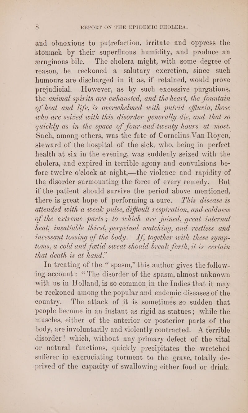 and obnoxious to putrefaction, irritate and oppress the stomach by their superfluous humidity, and produce an eruginous bile. The cholera might, with some degree of reason, be reckoned a salutary excretion, since such humours are discharged in it as, if retained, would prove prejudicial. However, as by such excessive purgations, the animal spirits are exhausted, and the heart, the fountain of heat and life, is overwhelmed with putrid effluvia, those who are seized with this disorder generally die, and that so yuickly as in the space of four-and-iwenty hours at most. Such, among others, was the fate of Cornelius Van Royen, steward of the hospital of the sick, who, being in perfect health at six in the evening, was suddenly seized with the cholera, and expired in terrible agony and convulsions be- fore twelve o'clock at night,—the violence and rapidity of the disorder surmounting the force of every remedy. But if the patient should survive the period above mentioned, there is great hope of performing a cure. This disease is attended with a weak pulse, difficult respiration, and coldness of the extreme parts; to which are joined, great internal heat, insatiable thirst, perpetual watching, and restless and encessant tossing of the body. If, together with these symp- toms, a cold and fetid sweat should break forth, it is certain that death is at hand.” In treating of the “spasm,” this author gives the follow- ing account: “'The disorder of the spasm, almost unknown with us in Holland, is so common in the Indies that it may be reckoned among the popular and endemic diseases of the country. The attack of it is sometimes so sudden that people become in an instant as rigid as statues; while the muscles, either of the anterior or posterior parts of the body, are involuntarily and viclently contracted. A terrible disorder! which, without any primary defect of the vital or natural functions, quickly precipitates the wretched sufferer in excruciating torment to the grave, totally de- prived of the capacity of swallowing either food or drink.