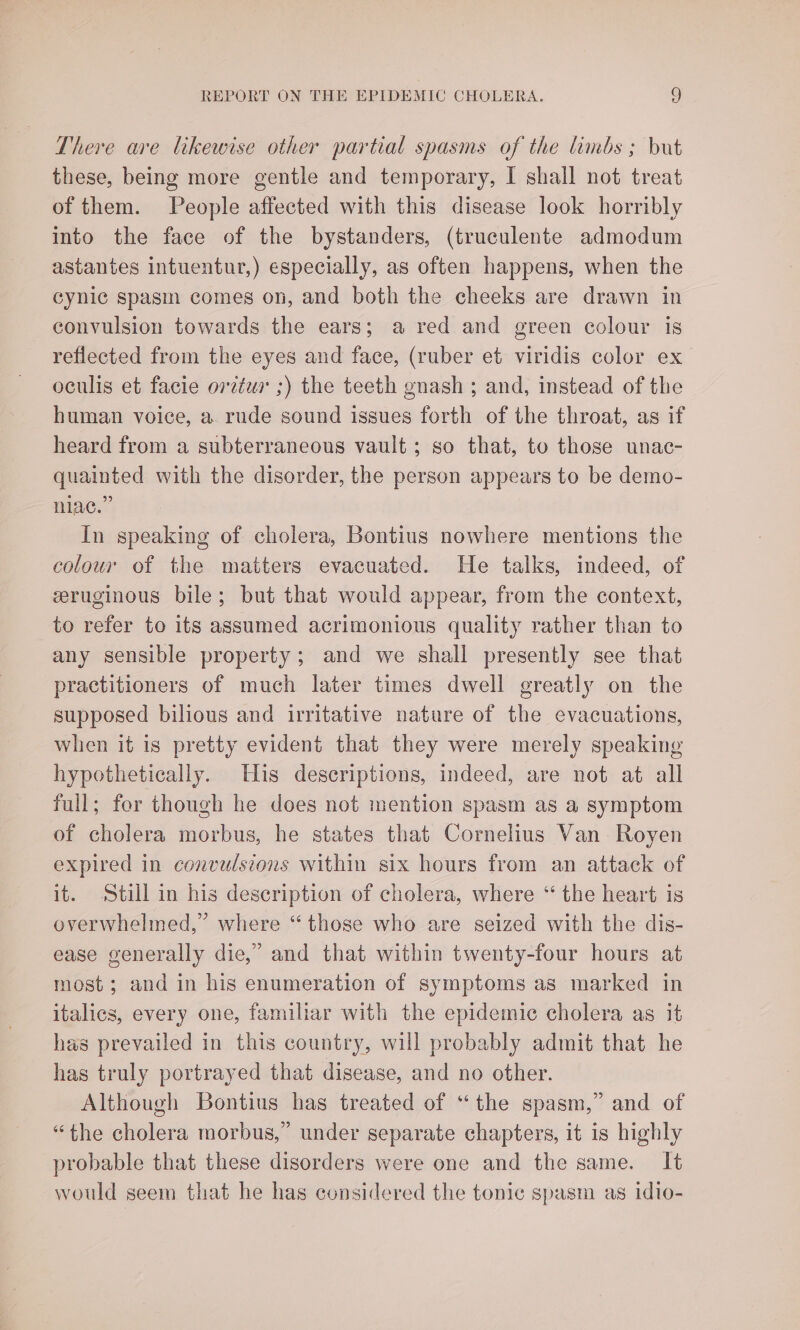 There are likewise other partial spasms of the limbs ; but these, being more gentle and temporary, I shall not treat of them. People affected with this disease look horribly into the face of the bystanders, (truculente admodum astantes intuentur,) especially, as often happens, when the cynic spasm comes on, and both the cheeks are drawn in convulsion towards the ears; a red and green colour is reflected from the eyes and face, (ruber et viridis color ex oculis et facie orztur ;) the teeth gnash ; and, instead of the human voice, a. rude sound issues forth of the throat, as if heard from a subterraneous vault; so that, to those unac- quainted with the disorder, the person appears to be demo- niac.” In speaking of cholera, Bontius nowhere mentions the colour of the matters evacuated. He talks, indeed, of eeruginous bile; but that would appear, from the context, to refer to its assumed acrimonious quality rather than to any sensible property; and we shall presently see that practitioners of much later times dwell greatly on the supposed bilious and irritative nature of the evacuations, when it is pretty evident that they were merely speaking hypothetically. His descriptions, indeed, are not at all full; fer though he does not mention spasm as a symptom of cholera morbus, he states that Cornelius Van Royen expired in convulsions within six hours from an attack of it. Still in his description of cholera, where “ the heart is overwhelmed,” where “those who are seized with the dis- ease generally die,’ and that within twenty-four hours at most; and in his enumeration of symptoms as marked in italics, every one, familiar with the epidemic cholera as it has prevailed in this country, will probably admit that he has truly portrayed that disease, and no other. Although Bontius has treated of “the spasm,” and of “the cholera morbus,” under separate chapters, it is highly probable that these disorders were one and the same. It would seem that he has considered the tonic spasm as idio-