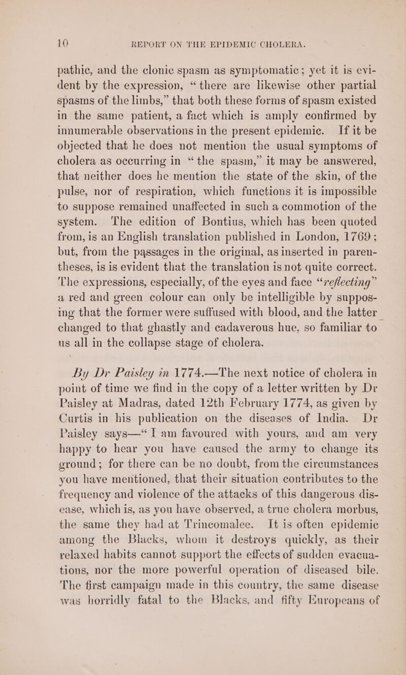 pathic, and the clonic spasm as symptomatic; yet it 1s evi- dent by the expression, “there are likewise other partial spasms of the limbs,” that both these forms of spasm existed in the same patient, a fact which is amply confirmed by innumerable observations in the present epidemic. If it be objected that he does not mention the usual symptoms of cholera as occurring in “the spasm,” it may be answered, that neither does he mention the state of the skin, of the pulse, nor of respiration, which functions it is impossible to suppose remained unaffected in such a commotion of the system. ‘The edition of Bontius, which has been quoted from, is an English translation published in London, 1769 ; but, from the passages in the original, as inserted in paren- theses, is is evident that the translation is not quite correct. ‘The expressions, especially, of the eyes and face “reflecting” a red and green colour can only be intelligible by suppos- ing that the former were suffused with blood, and the latter changed to that ghastly and cadaverous hue, so familiar to us all in the collapse stage of cholera. By Dr Paisley in 1774.—The next notice of cholera in point of time we find in the copy of a letter written by Dr Paisley at Madras, dated 12th February 1774, as given by Curtis in his publication on the diseases of India. Dr Paisley says—‘ I am favoured with yours, and am very happy to hear you have caused the army to change its ground; for there can be no doubt, from the circumstances you have mentioned, that their situation contributes to the frequency and violence of the attacks of this dangerous dis- ease, which is, as you have observed, a true cholera morbus, the same they had at Trincomalee. It is often epidemic among the Blacks, whom it destroys quickly, as their relaxed habits cannot support the effects of sudden evacua- tions, nor the more powerful operation of diseased bile. The first campaign made in this country, the same disease was horridly fatal to the Blacks, and fifty Europeans of