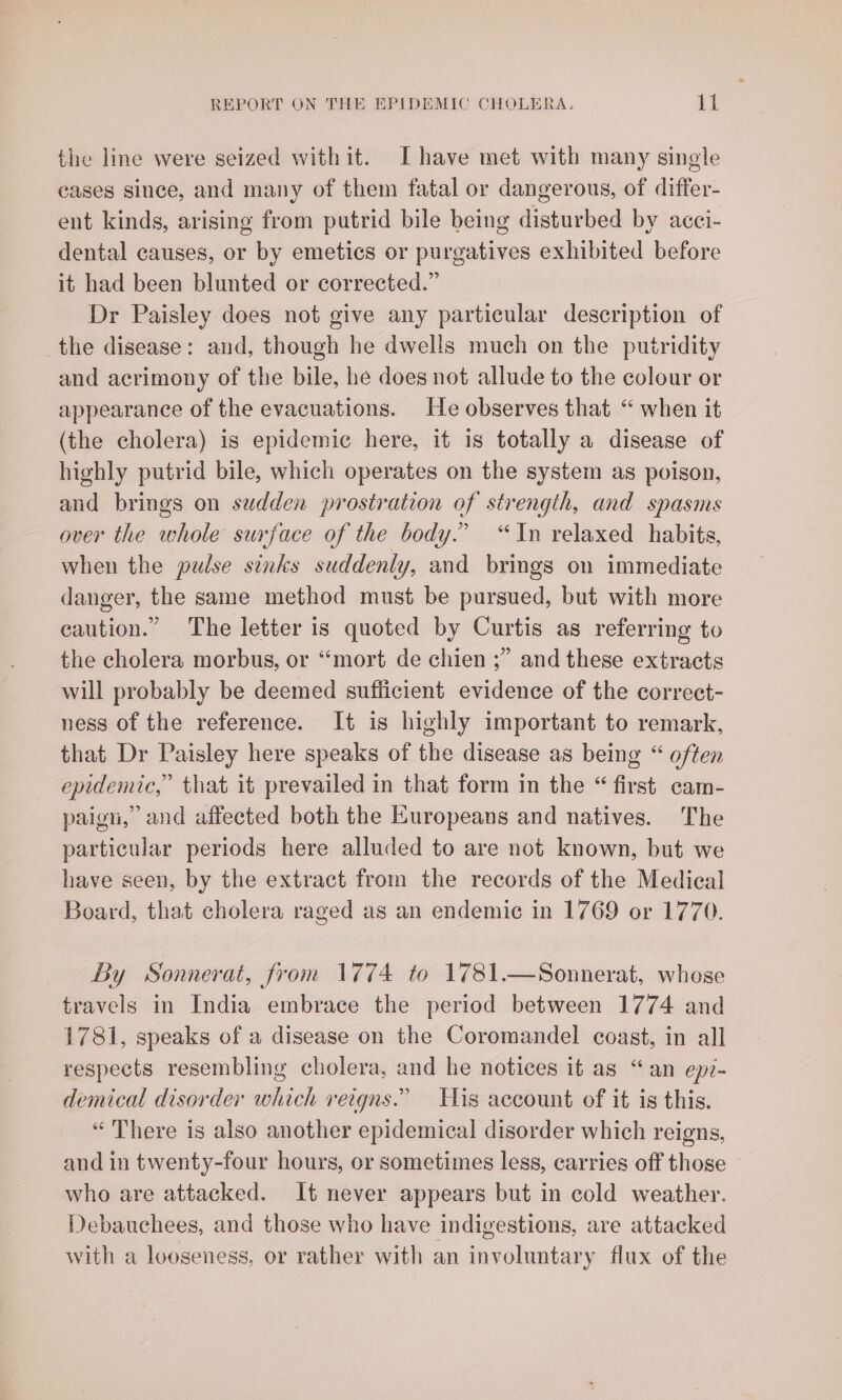 the line were seized withit. Ihave met with many single cases since, and many of them fatal or dangerous, of differ- ent kinds, arising from putrid bile being disturbed by acci- dental causes, or by emetics or purgatives exhibited before it had been blunted or corrected.” Dr Paisley does not give any particular description of the disease: and, though he dwells much on the putridity and acrimony of the bile, he does not allude to the colour or appearance of the evacuations. He observes that “ when it (the cholera) is epidemic here, it is totally a disease of highly putrid bile, which operates on the system as poison, and brings on sudden prostration of strength, and spasms over the whole surface of the body.” “In relaxed habits, when the pudse sinks suddenly, and brings on immediate danger, the same method must be pursued, but with more caution.” The letter is quoted by Curtis as referring to the cholera morbus, or “mort de chien ;” and these extracts will probably be deemed sufficient evidence of the correct- ness of the reference. It is highly important to remark, that Dr Paisley here speaks of the disease as being “ often epidemic,” that it prevailed in that form in the “ first cam- paign,” and affected both the Europeans and natives. The particular periods here alluded to are not known, but we have seen, by the extract from the records of the Medical Board, that cholera raged as an endemic in 1769 or 1770. By Sonnerat, from 1774 to 1781.—Sonnerat, whose travels in India embrace the period between 1774 and 1781, speaks of a disease on the Coromandel coast, in all respects resembling cholera, and he notices it as “an epr- demical disorder which reigns.” His account of it is this. “There is also another epidemical disorder which reigns, and in twenty-four hours, or sometimes less, carries off those who are attacked. It never appears but in cold weather. Debauchees, and those who have indigestions, are attacked with a looseness, or rather with an involuntary flux of the