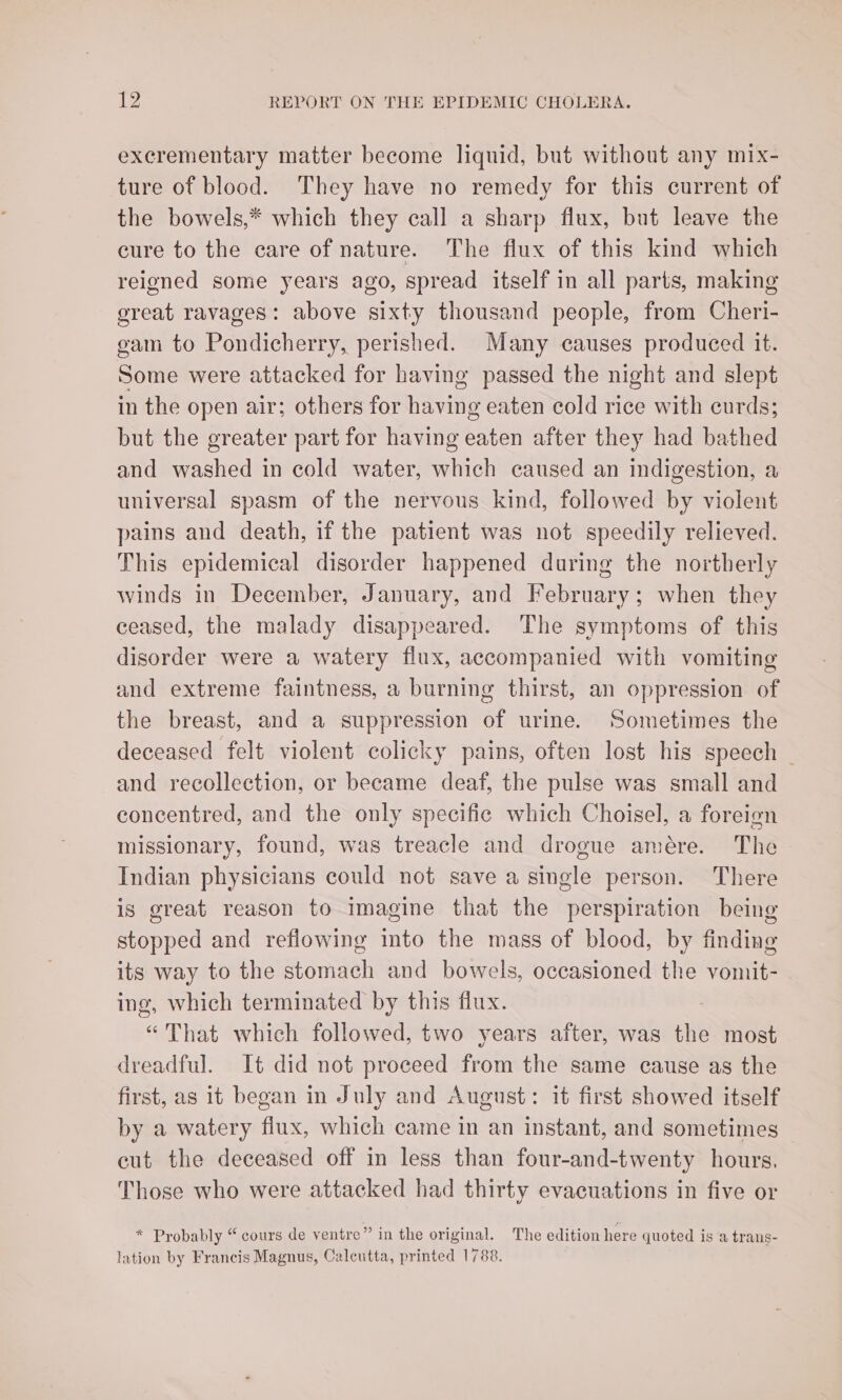 excrementary matter become liquid, but without any mix- ture of blood. They have no remedy for this current of the bowels,* which they call a sharp flux, but leave the cure to the care of nature. The flux of this kind which reigned some years ago, spread itself in all parts, making great ravages: above sixty thousand people, from Cheri- gam to Pondicherry, perished. Many causes produced it. Some were attacked for having passed the night and slept in the open air; others for having eaten cold rice with curds; but the greater part for having eaten after they had bathed and washed in cold water, which caused an indigestion, a universal spasm of the nervous kind, followed by violent pains and death, if the patient was not speedily relieved. This epidemical disorder happened during the northerly winds in December, January, and February; when they ceased, the malady disappeared. The symptoms of this disorder were a watery flux, accompanied with vomiting and extreme faintness, a burning thirst, an oppression of the breast, and a suppression of urine. Sometimes the deceased felt violent colicky pains, often lost his speech | and recollection, or became deaf, the pulse was small and concentred, and the only specific which Choisel, a foreign missionary, found, was treacle and drogue amére. The Indian physicians could not save a single person. There is great reason to imagine that the perspiration being stopped and reflowing into the mass of blood, by finding its way to the stomach and bowels, occasioned the vomit- ing, which terminated by this flux. “That which followed, two years after, was the most dreadful. It did not proceed from the same cause as the first, as it began in July and August: it first showed itself by a watery fiux, which came in an instant, and sometimes cut the deceased off in less than four-and-twenty hours. Those who were attacked had thirty evacuations in five or * Probably “ cours de ventre” in the original. The edition here quoted is a trans- lation by Francis Magnus, Calcutta, printed 1788.