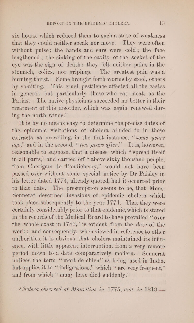 six hours, which reduced them to such a state of weakness that they could neither speak nor move. They were often without pulse; the hands and ears were cold; the face lengthened ; the sinking of the cavity of the socket of the eye was the sign of death; they felt neither pains in the stomach, colics, nor gripings. The greatest pain was a burning thirst. Some brought forth worms by stool, others by vomiting. This cruel pestilence affected all the castes in general, but particularly those who eat meat, as the Parias. The native physicians succeeded no better in their treatment of this disorder, which was again renewed dur- ing the north winds.” It is by no means easy to determine the precise dates of the epidemic visitations of cholera alluded to in these —— as prevailing, in the first instance, “some years ago,” and in the second, “two years after.” It is, however, reasonable to suppose, that a disease which “ spread itself in all parts,” and carried off “ above sixty thousand people, from Cherigam to “Pondicherry,” would not have been passed over without some special notice by Dr Paisley in his letter dated 1774, already quoted, had it occurred prior to that date. The presumption seems to be, that Mons. Sonnerat described invasions of epidemic cholera which took place subsequently to the year 1774. That they were certainly considerably prior to that epidemic, which is stated in the records of the Medical Board to have prevailed “over the whole coast in 1783,” is evident from the date of the work ; and consequently, when viewed in reference to other authorities, it 1s obvious that cholera maintained its infiu- ence, with little apparent interruption, from a very remote period down to a date comparatively modern. Sonnerat notices the term “mort de chien” as being used in India, but applies it to “ indigestions,” which “are very frequent,” and from which “ many have died suddenly.” Cholera observed at Mauritius in 1775, and in 1819.—