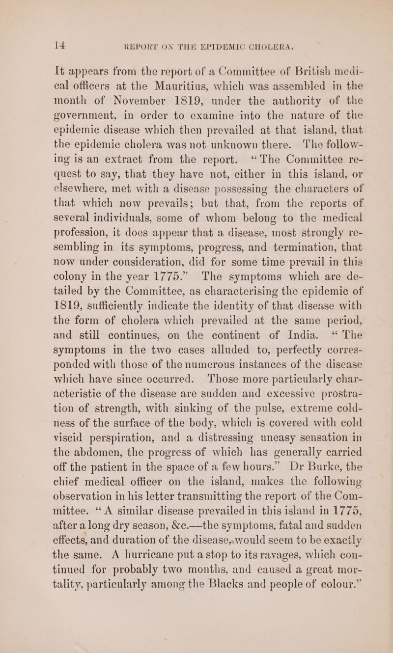 It appears from the report of a Committee of British medi- cal officers at the Mauritius, which was assembled in the month of November 1819, under the authority of the government, in order to examine into the nature of the epidemic disease which then prevailed at that island, that the epidemic cholera was not unknown there. The follow- ing is an extract from the report. “The Committee re- quest to say, that they have not, either in this island, or elsewhere, met with a disease possessing the characters of that which now prevails; but that, from the reports of several individuals, some of whom belong to the medical profession, it does appear that a disease, most strongly re- sembling in its symptoms, progress, and termination, that now under consideration, did for some time prevail in this colony in the year 1775.” The symptoms which are de- tailed by the Committee, as characterising the epidemic of 1819, sufficiently indicate the identity of that disease with the form of cholera which prevailed at the same period, and still continues, on the continent of India. ‘“ The symptoms in the two cases alluded to, perfectly corres- ponded with those of the numerous instances of the disease which have since occurred. Those more particularly char- acteristic of the disease are sudden and excessive prostra- tion of strength, with sinking of the pulse, extreme cold- ness of the surface of the body, which is covered with cold viscid perspiration, and a distressing uneasy sensation in the abdomen, the progress of which has generally carried off the patient in the space of a few hours.” Dr Burke, the chief medical officer on the island, makes the following observation in his letter transmitting the report of the Com- mittee. “A similar disease prevailed in this island in 1775, after a long dry season, &amp;c.—the symptoms, fatal and sudden effects, and duration of the disease,would seem to be exacily the same. A hurricane put a stop to its ravages, which con- tinued for probably two months, and caused a great mor- tality, particularly among the Blacks and people of colour.”
