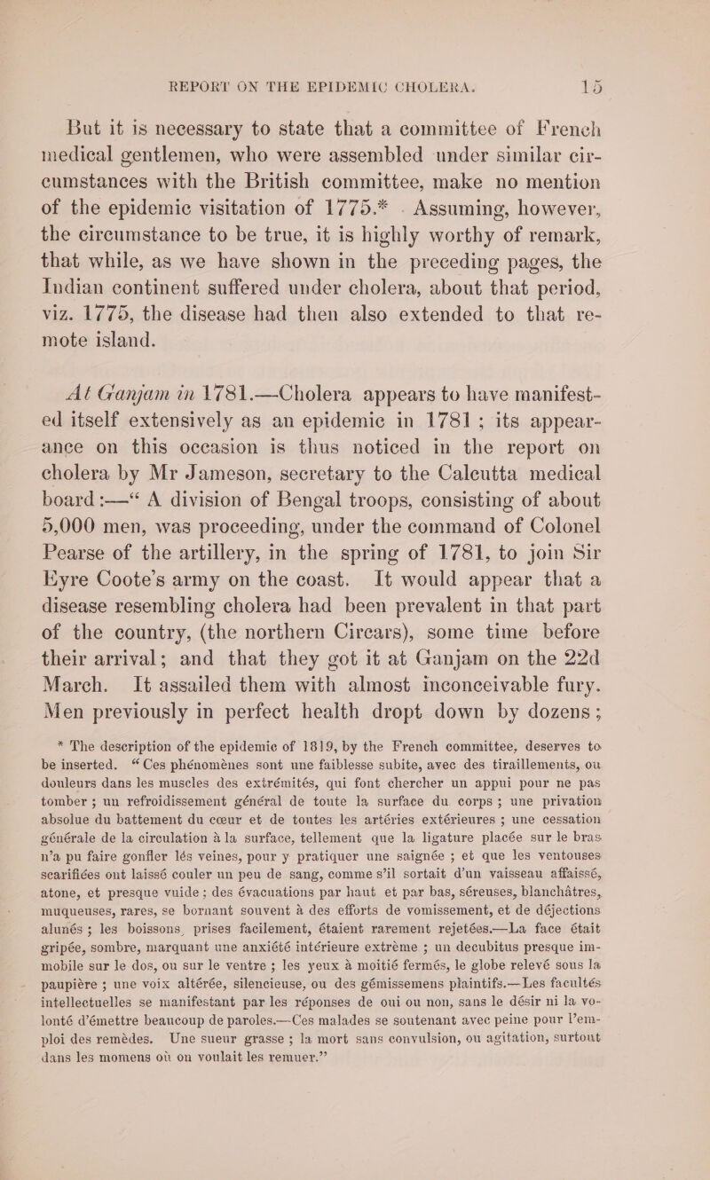 But it is necessary to state that a committee of French medical gentlemen, who were assembled under similar cir- cumstances with the British committee, make no mention of the epidemic visitation of 1775.* . Assuming, however, the circumstance to be true, it is highly worthy of remark, that while, as we have shown in the preceding pages, the Indian continent suffered under cholera, about that period, viz. 1775, the disease had then also extended to that re- mote island. At Ganjam in 1781.—Cholera appears to have manifest- ed itself extensively as an epidemic in 1781; its appear- ance on this occasion is thus noticed in the report on cholera by Mr Jameson, secretary to the Calcutta medical board :—“ A division of Bengal troops, consisting of about 5,000 men, was proceeding, under the command of Colonel Pearse of the artillery, in the spring of 1781, to join Sir Eyre Coote’s army on the coast. It would appear that a disease resembling cholera had been prevalent in that part of the country, (the northern Circars), some time before their arrival; and that they got it at Ganjam on the 22d March. It assailed them with almost inconceivable fury. Men previously in perfect health dropt down by dozens; * The description of the epidemic of 1819, by the French committee, deserves to be inserted. “Ces phénoménes sont une faiblesse subite, avec des tiraillements, ou douleurs dans les muscles des exirémités, qui font chercher un appui pour ne pas tomber ; un refroidissement général de toute la surface du. corps; une privation absolue du battement du cceur et de toutes les artéries extérieures ; une cessation générale de la circulation 4 la surface, tellement que la ligature placée sur le bras n’a pu faire gonfler Iés veines, pour y pratiquer une saignée ; et que les ventouses scarifices ont laiss6 couler un peu de sang, comme s’il sortait d’un vaisseau affaissé, atone, et presque vuide; des évacuations par haut et par bas, séreuses, blanchatres, muqueuses, rares, se bornant souvent a des efforts de vomissement, et de déjections alunés ; les boissons, prises facilement, étaient rarement rejetéesi.—La face était gripée, sombre, marquant une anxiété intérieure extreme ; un decubitus presque im- mobile sur le dos, ou sur le ventre ; les yeux a moitié fermés, le globe relevé sous la paupiére ; une voix altérée, silencieuse, ou des gémissemens plaintifs.— Les facultés intellectuelles se manifestant par les réponses de oui ou non, sans le désir ni la vo- lonté d’émettre beaucoup de paroles.—Ces malades se soutenant avec peine pour l’em- ploi des remédes. Une sueur grasse ; la mort sans convulsion, ou agitation, surtout dans les momens ou on voulait les remuer.”’