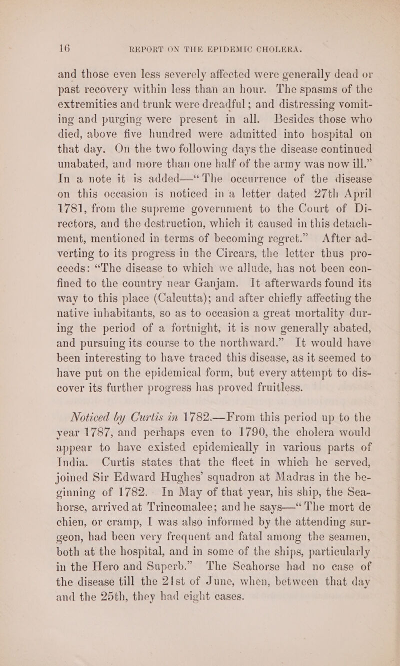 and those even less severely affected were generally dead or past recovery within less than an hour. The spasms of the extremities and trunk were dreadful; and distressing vomit- ing and purging were present in all. Besides those who died, above five hundred were admitted into hospital on that day. On the two following days the disease continued unabated, and more than one half of the army was now ill.” In a note it 1s added—‘“ The occurrence of the disease on this occasion is noticed in a letter dated 27th April 1781, from the supreme government to the Court of Di- rectors, and the destruction, which it caused in this detach- ment, mentioned in terms of becoming regret.” After ad- verting to its progress in the Cirears, the letter thus pro- ceeds: “The disease to which we allude, has not been con- fined to the country near Ganjam. It afterwards found its way to this place (Calcutta); and after chiefly affecting the native inhabitants, so as to occasion a great mortality dur- ing the period of a fortnight, it is now generally abated, and pursuing its course to the northward.” It would have been interesting to have traced this disease, as it seemed to have put on the epidemical form, but every attempt to dis- cover its further progress has proved fruitless. Noticed by Curtis in 1782.—F rom this period up to the year 1787, and perhaps even to 1790, the cholera would appear to have existed epidemically in various parts of India. Curtis states that the fleet in which he served, joined Sir Edward Hughes’ squadron at Madras in the he- ginning of 1782. In May of that year, his ship, the Sea- horse, arrived at Trincomalee; and he says—“ The mort de chien, or cramp, I was also informed by the attending sur- geon, had been very frequent and fatal among the seamen, both at the hospital, and in some of the ships, particularly in the Hero and Superb.” ‘The Seahorse had no ease of the disease till the 2Ist of June, when, between that day and the 25th, they had eight cases.
