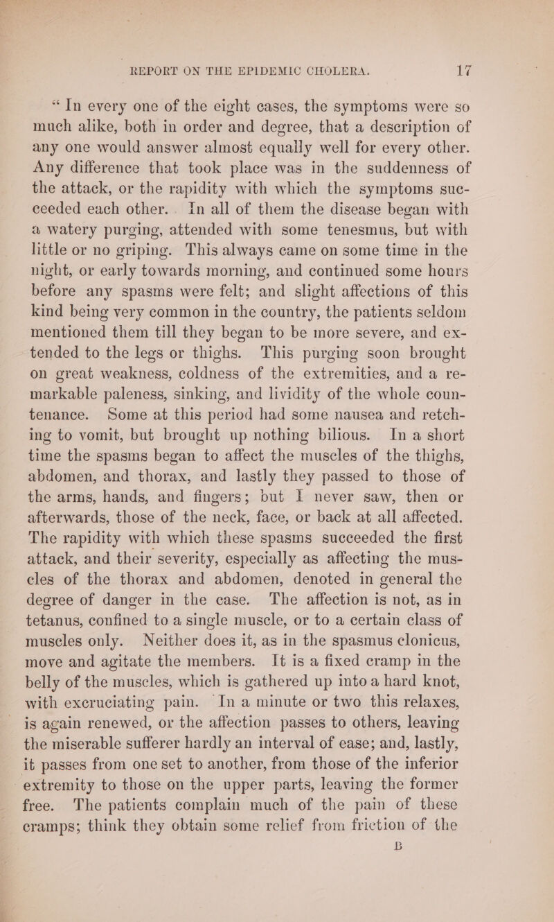 “In every one of the eight cases, the symptoms were so much alike, both in order and degree, that a description of any one would answer almost equally well for every other. Any difference that took place was in the suddenness of the attack, or the rapidity with which the symptoms suc- ceeded each other... In all of them the disease began with a watery purging, attended with some tenesmus, but with little or no griping. This always came on some time in the night, or early towards morning, and continued some hours before any spasms were felt; and slight affections of this kind being very common in the country, the patients seldom mentioned them till they began to be more severe, and ex- tended to the legs or thighs. This purging soon brought on great weakness, coldness of the extremities, and a re- markable paleness, sinking, and lividity of the whole coun- tenance. Some at this period had some nausea and retch- ing to vomit, but brought up nothing bilious. In a short time the spasms began to affect the muscles of the thighs, abdomen, and thorax, and lastly they passed to those of the arms, hands, and fingers; but I never saw, then or afterwards, those of the neck, face, or back at all affected. The rapidity with which these spasms succeeded the first attack, and their severity, especially as affecting the mus- cles of the thorax and abdomen, denoted in general the degree of danger in the case. The affection is not, as in tetanus, confined to a single muscle, or to a certain class of muscles only. Neither does it, as in the spasmus clonicus, move and agitate the members. It is a fixed cramp in the belly of the muscles, which is gathered up intoa hard knot, with excruciating pain. In a minute or two this relaxes, is again renewed, or the affection passes to others, leaving the miserable sufferer hardly an interval of ease; and, lastly, it passes from one set to another, from those of the inferior extremity to those on the upper parts, leaving the former free. The patients complain much of the pain of these cramps; think they obtain some relief from friction of the B
