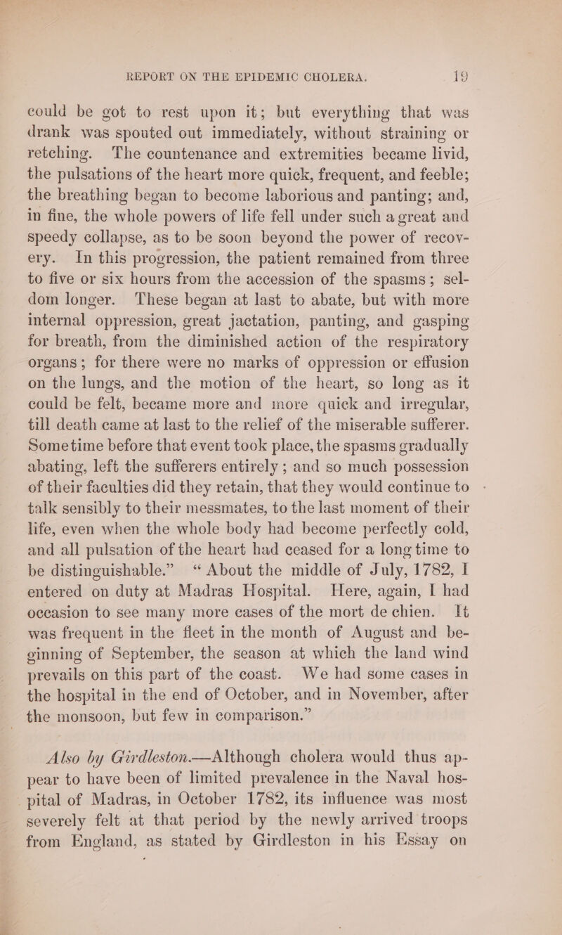 could be got to rest upon it; but everything that was drank was spouted out immediately, without straining or retching. The countenance and extremities became livid, the pulsations of the heart more quick, frequent, and feeble; the breathing began to become laborious and panting; and, in fine, the whole powers of life fell under such a great and speedy collapse, as to be soon beyond the power of recov- ery. In this progression, the patient remained from three to five or six hours from the accession of the spasms; sel- dom longer. These began at last to abate, but with more internal oppression, great jactation, panting, and gasping for breath, from the diminished action of the respiratory organs ; for there were no marks of oppression or effusion on the lungs, and the motion of the heart, so long as it could be felt, became more and more quick and irregular, till death came at last to the relief of the miserable sufferer. Sometime before that event took place, the spasms gradually abating, left the sufferers entirely ; and so much possession of their faculties did they retain, that they would continue to talk sensibly to their messmates, to the last moment of their life, even when the whole body had become perfectly cold, and all pulsation of the heart had ceased for a long time to be distinguishable.” “ About the middle of July, 1782, I entered on duty at Madras Hospital. Here, again, I had occasion to see many more cases of the mort de chien. It was frequent in the fleet in the month of August and _ be- ginning of September, the season at which the land wind prevails on this part of the coast. We had some cases in the hospital in the end of October, and in November, after the monsoon, but few in comparison.” Also by Girdleston.—Although cholera would thus ap- pear to have been of limited prevalence in the Naval hos- pital of Madras, in October 1782, its influence was most severely felt at that period by the newly arrived troops from England, as stated by Girdleston in his Essay on