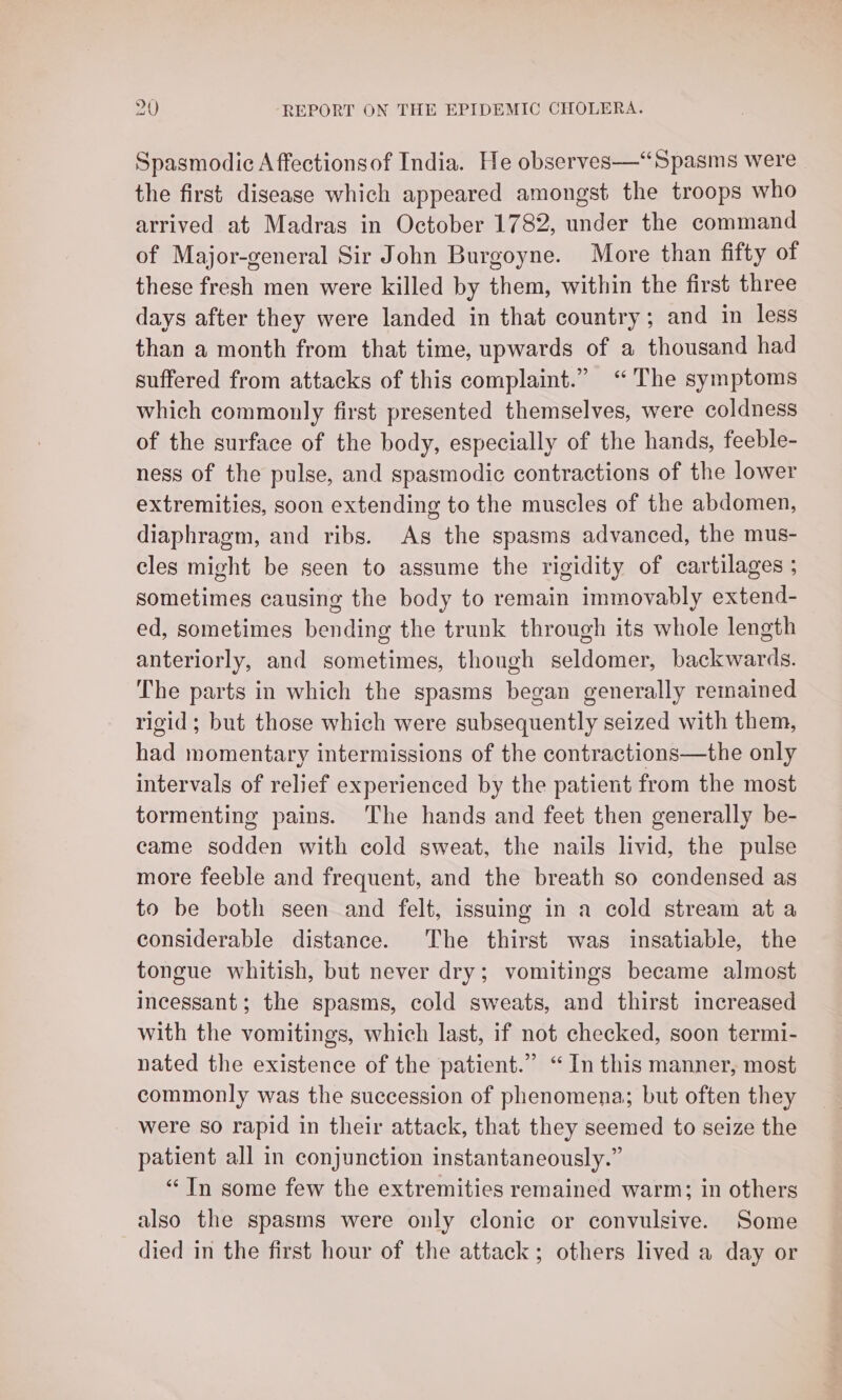 Spasmodic A ffectionsof India. He observes—“Spasms were the first disease which appeared amongst the troops who arrived at Madras in October 1782, under the command of Major-general Sir John Burgoyne. More than fifty of these fresh men were killed by them, within the first three days after they were landed in that country; and in less than a month from that time, upwards of a thousand had suffered from attacks of this complaint.” “The symptoms which commonly first presented themselves, were coldness of the surface of the body, especially of the hands, feeble- ness of the pulse, and spasmodic contractions of the lower extremities, soon extending to the muscles of the abdomen, diaphragm, and ribs. As the spasms advanced, the mus- cles might be seen to assume the rigidity of cartilages ; sometimes causing the body to remain immovably extend- ed, sometimes bending the trunk through its whole length anteriorly, and sometimes, though seldomer, backwards. The parts in which the spasms began generally remained rigid ; but those which were subsequently seized with them, had momentary intermissions of the contractions—the only intervals of relief experienced by the patient from the most tormenting pains. ‘The hands and feet then generally be- came sodden with cold sweat, the nails livid, the pulse more feeble and frequent, and the breath so condensed as to be both seen and felt, issuing in a cold stream at a considerable distance. The thirst was insatiable, the tongue whitish, but never dry; vomitings became almost incessant; the spasms, cold sweats, and thirst increased with the vomitings, which last, if not checked, soon termi- nated the existence of the patient.” “ In this manner, most commonly was the succession of phenomena; but often they were so rapid in their attack, that they seemed to seize the patient all in conjunction instantaneously.” “Tn some few the extremities remained warm; in others also the spasms were only clonic or convulsive. Some died in the first hour of the attack; others lived a day or