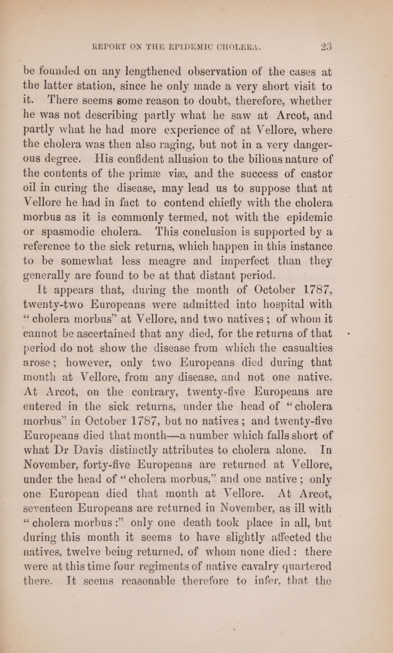 be founded on any lengthened observation of the cases at the latter station, since he only made a very short visit to it. There seems some reason to doubt, therefore, whether he was not describing partly what he saw at Arcot, and partly what he had more experience of at Vellore, where the cholera was then also raging, but not in a very danger- ous degree. His confident allusion to the bilious nature of the contents of the prime vie, and the success of castor oil in curing the disease, may lead us to suppose that at Vellore he had in fact to contend chiefly with the cholera morbus as it is commonly termed, not with the epidemic or spasmodic cholera. This conclusion is supported by a reference to the sick returns, which happen in this instance to be somewhat less meagre and imperfect than they generally are found to be at that distant period. _ It appears that, during the month of October 1787, twenty-two Europeans were admitted into hospital with “‘ cholera morbus” at Vellore, and two natives; of whom it cannot be ascertained that any died, for the returns of that period do not show the disease from which the casualties arose; however, only two Europeans died during that month at Vellore, from any disease, and not one native. At Arcot, on the contrary, twenty-five Europeans are entered in the sick returns, under the head of “cholera morbus” in October 1787, but no natives; and twenty-five Europeans died that month—a number which falls short of what Dr Davis distinctly attributes to cholera alone. In November, forty-five Europeans are returned at Vellore, under the head of “cholera morbus,” and one native; only one European died that month at Vellore. At Arcot, seventeen Europeans are returned in November, as ill with “cholera morbus:” only one death took place in all, but during this month it seems to have slightly affected the natives, twelve being returned, of whom none died: there were at this time four regiments of native cavalry quartered there. It seems reasonable therefore to infer, that the
