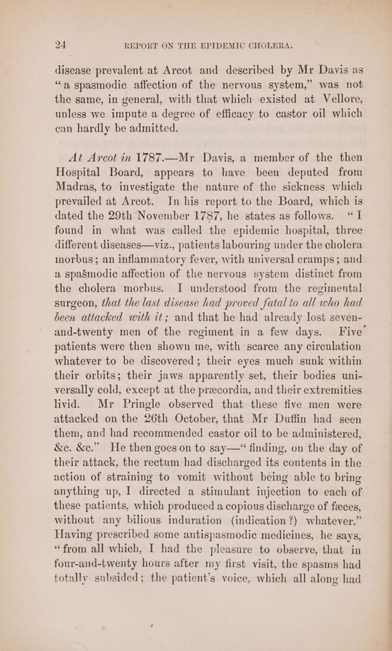 disease prevalent at Arcot and described by Mr Davis as “a spasmodic affection of the nervous system,” was not the same, in general, with that which existed at Vellore, unless we impute a degree of efficacy to castor oil which can hardly be admitted. At Arcot in 1787.—Myr Davis, 2 member of the then Hospital Board, appears to have been deputed from Madras, to investigate the nature of the sickness which prevailed at Arcot. In his report to the Board, which is dated the 29th November 1787, he states as follows. “I found in what was called the epidemic hospital, three different diseases—viz., patients labouring under the cholera morbus; an inflammatory fever, with universal cramps; and a spasmodic affection of the nervous system distinct from the cholera morbus. I understood from the regimental surgeon, that the last disease had proved fatal to all who had been attacked with it; and that he had already lost seven- and-twenty men of the regiment in a few days. Five patients were then shown me, with scarce any circulation whatever to be discovered; their eyes much sunk within their orbits; their jaws apparently set, their bodies uni- versally cold, except at the precordia, and their extremities livid. Mr Pringle observed that these five men were attacked on the 26th October, that Mr Duffin had seen them, and had recommended castor oil to be administered, &e. &c.” He then goes on to say——“ finding, on the day of their attack, the rectum had discharged its contents in the action of straining to vomit without being able to bring anything up, I directed a stimulant injection to each of these patients, which produced a copious discharge of feces, without any bilious induration (indication ?) whatever.” Having prescribed some antispasmodic medicines, he says, “from all which, I had the pleasure to observe, that in four-and-twenty hours after my first visit, the spasms had totally subsided; the patient’s voice, which all along had