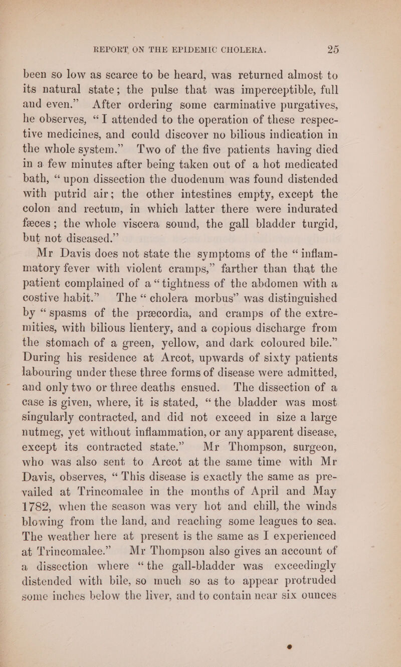 been so low as scarce to be heard, was returned almost to its natural state; the pulse that was imperceptible, full and even.” After ordering some carminative purgatives, he observes, “I attended to the operation of these respec- tive medicines, and could discover no bilious indication in the whole system.” Two of the five patients having died in a few minutes after being taken out of a hot medicated bath, “upon dissection the duodenum was found distended with putrid air; the other intestines empty, except the colon and rectum, in which latter there were indurated feeces ; the whole viscera sound, the gall bladder turgid, but not diseased.” | Mr Davis does not state the symptoms of the “ inflam- matory fever with violent cramps,” farther than that the patient complained of a“ tightness of the abdomen with a costive habit.” The “cholera morbus” was distinguished by “spasms of the precordia, and cramps of the extre- mities, with bilious lientery, and a copious discharge from the stomach of a green, yellow, and dark coloured bile.” During his residence at Arcot, upwards of sixty patients labouring under these three forms of disease were admitted, and only two or three deaths ensued. The dissection of a case 1s given, where, it is stated, “the bladder was most. singularly contracted, and did not exceed in size a large nutmeg, yet without inflammation, or any apparent disease, except its contracted state.” Mr Thompson, surgeon, who was also sent to Arcot at the same time with Mr Davis, observes, “ This disease is exactly the same as pre- vailed at Trincomalee in the months of April and May 1782, when the season was very hot and chill, the winds blowing from the land, and reaching some leagues to sea. The weather here at present is the same as I experienced at Trincomalee.” Mr Thompson also gives an account of a dissection where “the gall-bladder was exceedingly distended with bile, so much so as to appear protruded some inches below the liver, and to contain near six ounces