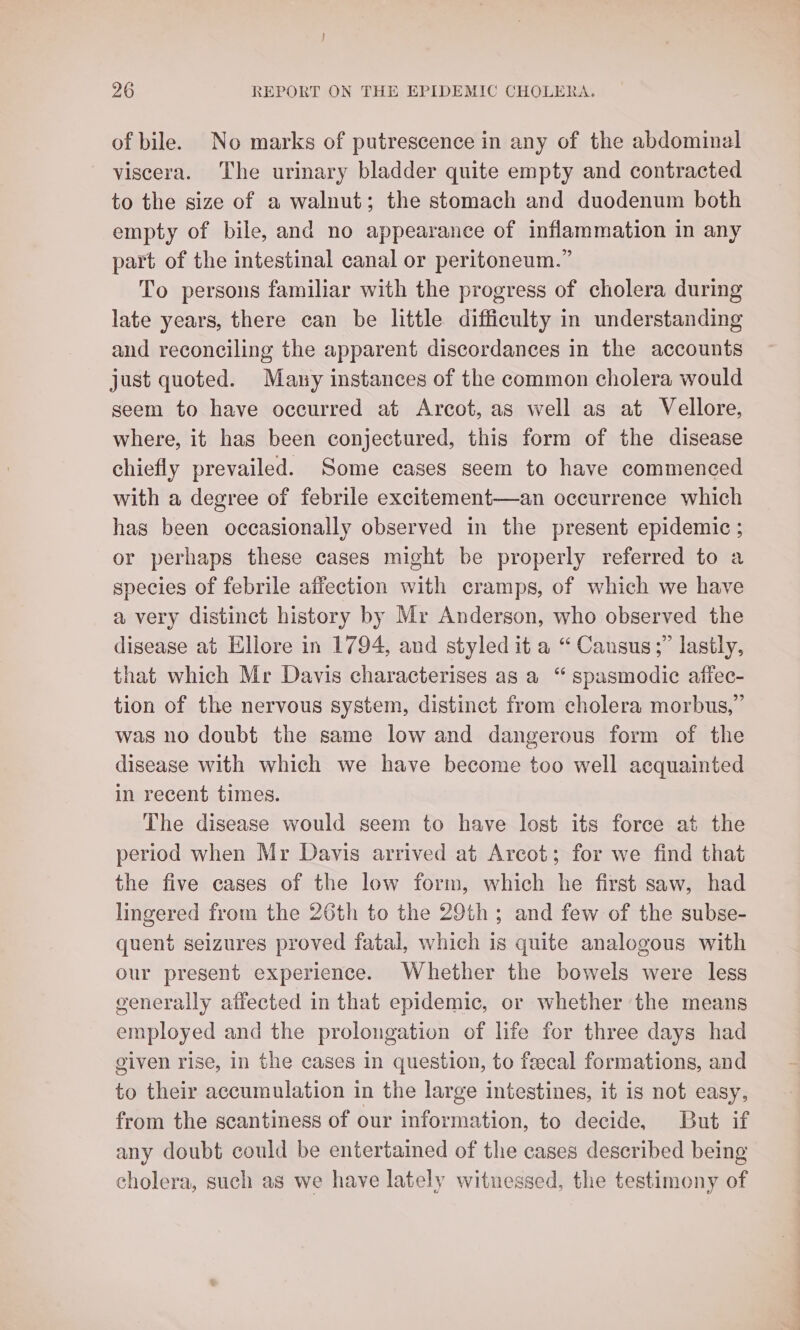 of bile. No marks of putrescence in any of the abdominal viscera. The urinary bladder quite empty and contracted to the size of a walnut; the stomach and duodenum both empty of bile, and no appearance of inflammation in any part of the intestinal canal or peritoneum.” To persons familiar with the progress of cholera during late years, there can be little difficulty in understanding and reconciling the apparent discordances in the accounts just quoted. Many instances of the common cholera would seem to have occurred at Arcot, as well as at Vellore, where, it has been conjectured, this form of the disease chiefly prevailed. Some cases seem to have commenced with a degree of febrile excitement—an occurrence which has been occasionally observed in the present epidemic ; or perhaps these cases might be properly referred to a species of febrile affection with cramps, of which we have a very distinct history by Mr Anderson, who observed the disease at Ellore in 1794, and styled it a “ Cansus;” lastly, that which Mr Davis characterises as a “ spasmodic affec- tion of the nervous system, distinct from cholera morbus,” was no doubt the same low and dangerous form of the disease with which we have become too well acquainted in recent times. The disease would seem to have lost its force at the period when Mr Davis arrived at Arcot; for we find that the five cases of the low form, which he first saw, had lingered from the 26th to the 29th; and few of the subse- quent seizures proved fatal, which is quite analogous with our present experience. Whether the bowels were less generally affected in that epidemic, or whether the means employed and the prolongation of life for three days had given rise, in the cases in question, to feecal formations, and to their accumulation in the large intestines, it is not easy, from the scantiness of our information, to decide, But if any doubt could be entertained of the cases described being cholera, such as we have lately witnessed, the testimony of