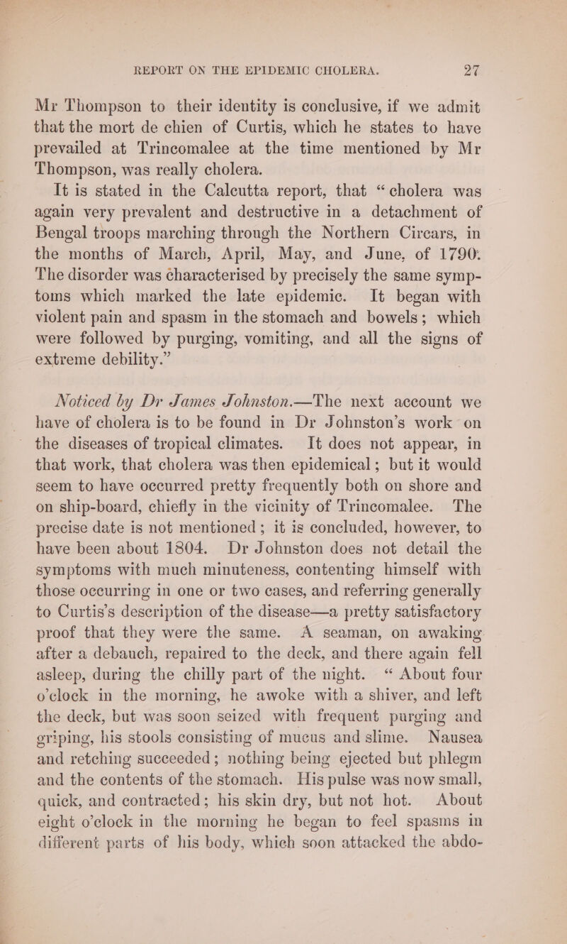 Mr Thompson to their identity is conclusive, if we admit that the mort de chien of Curtis, which he states to have prevailed at Trincomalee at the time mentioned by Mr Thompson, was really cholera. It is stated in the Calcutta report, that “cholera was again very prevalent and destructive in a detachment of Bengal troops marching through the Northern Cirears, in the months of March, April, May, and June, of 1790. The disorder was characterised by precisely the same symp- toms which marked the late epidemic. It began with violent pain and spasm in the stomach and bowels; which were followed by purging, vomiting, and all the signs of extreme debility.” Noticed by Dr James Johnston.—The next account we have of cholera is to be found in Dr Johnston’s work on _ the diseases of tropical climates. It does not appear, in that work, that cholera was then epidemical; but it would seem to have occurred pretty frequently both on shore and on ship-board, chiefly in the vicinity of Trincomalee. The precise date is not mentioned; it is concluded, however, to have been about 1804. Dr Johnston does not detail the symptoms with much minuteness, contenting himself with those occurring in one or two cases, and referring generally to Curtis’s description of the disease—a pretty satisfactory proof that they were the same. A seaman, on awaking after a debauch, repaired to the deck, and there again fell asleep, during the chilly part of the night. “ About four o'clock in the morning, he awoke with a shiver, and left the deck, but was soon seized with frequent purging and griping, his stools consisting of mucus and slime. Nausea and retching succeeded; nothing being ejected but phlegm and the contents of the stomach. His pulse was now small, quick, and contracted; his skin dry, but not hot. About eight o’clock in the morning he began to feel spasms in different parts of his body, whieh soon attacked the abdo-