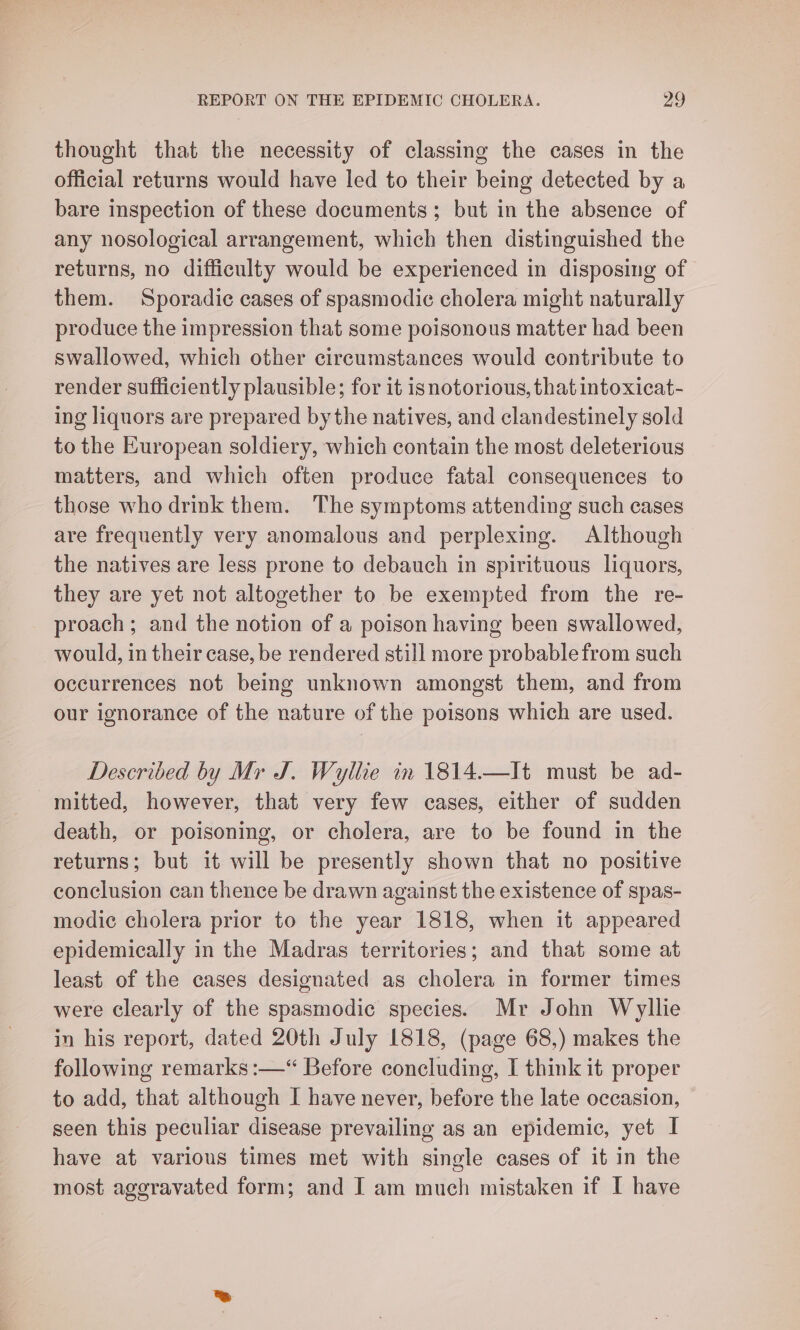 thought that the necessity of classing the cases in the official returns would have led to their being detected by a bare inspection of these documents ; but in the absence of any nosological arrangement, which then distinguished the returns, no difficulty would be experienced in disposing of them. Sporadic cases of spasmodic cholera might naturally produce the impression that some poisonous matter had been swallowed, which other circumstances would contribute to render sufficiently plausible; for it isnotorious, that intoxicat- ing liquors are prepared bythe natives, and clandestinely sold to the European soldiery, which contain the most deleterious matters, and which often produce fatal consequences to those who drink them. The symptoms attending such cases are frequently very anomalous and perplexing. Although the natives are less prone to debauch in spirituous liquors, they are yet not altogether to be exempted from the re- proach; and the notion of a poison having been swallowed, would, in their case, be rendered still more probable from such occurrences not being unknown amongst them, and from our ignorance of the nature of the poisons which are used. Described by Mr J. Wyllie in 1814.—It must be ad- mitted, however, that very few cases, either of sudden death, or poisoning, or cholera, are to be found in the returns; but it will be presently shown that no positive conclusion can thence be drawn against the existence of spas- modic cholera prior to the year 1818, when it appeared epidemically in the Madras territories; and that some at least of the cases designated as cholera in former times were clearly of the spasmodic species. Mr John Wyllie in his report, dated 20th July 1818, (page 68,) makes the following remarks :—“ Before concluding, I think it proper to add, that although I have never, before the late occasion, seen this peculiar disease prevailing as an epidemic, yet I have at various times met with single cases of it in the most aggravated form; and I am much mistaken if I have