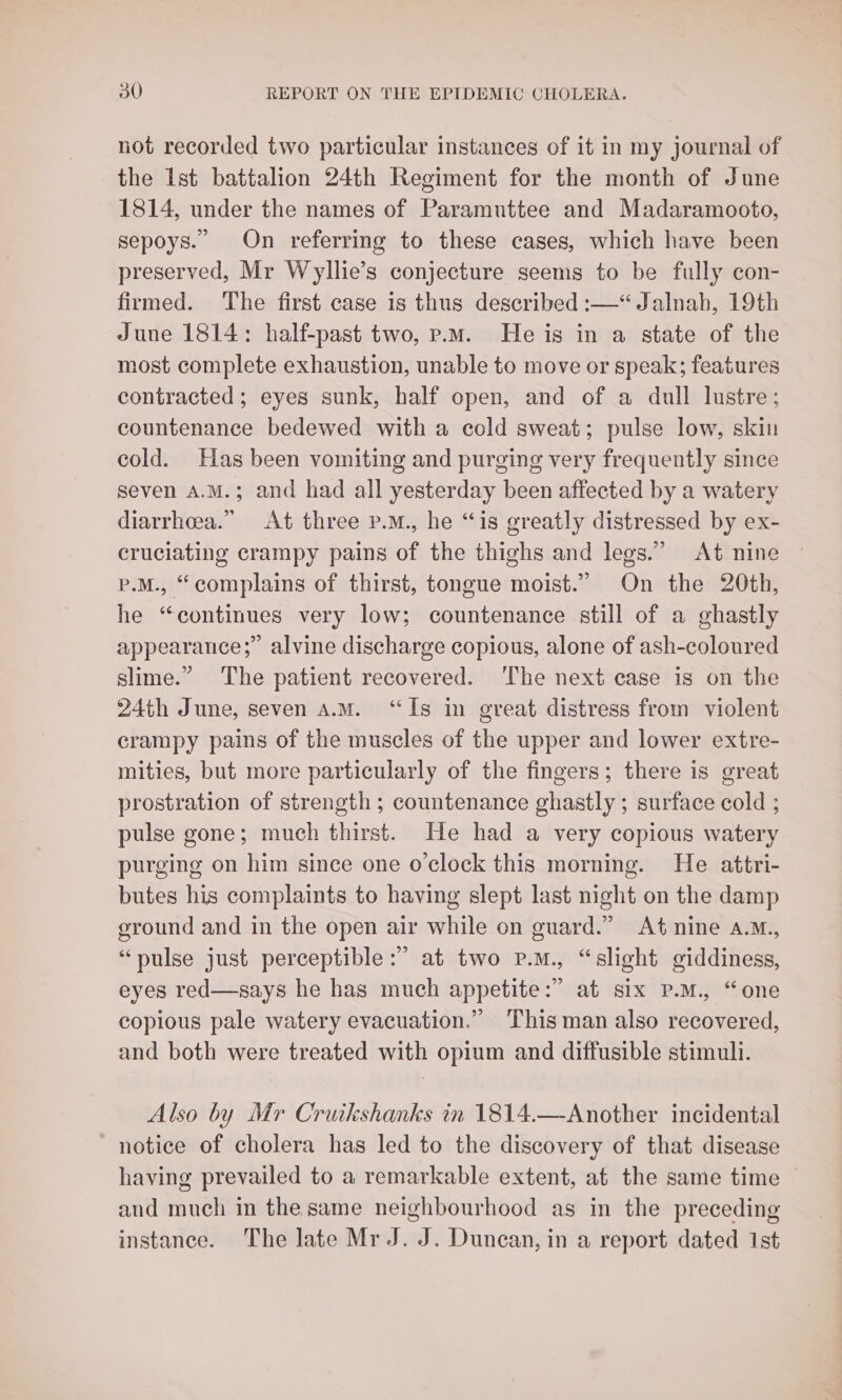 not recorded two particular instances of it in my journal of the Ist battalion 24th Regiment for the month of June 1814, under the names of Paramuttee and Madaramooto, sepoys. On referring to these cases, which have been preserved, Mr Wyllie’s conjecture seems to be fully con- firmed. The first case is thus described :—“ Jalnah, 19th June 1814: half-past two, p.m. He is in a state of the most complete exhaustion, unable to move or speak; features contracted; eyes sunk, half open, and of a dull lustre; countenance bedewed with a cold sweat; pulse low, skin cold. Has been vomiting and purging very frequently since seven A.M.; and had all yesterday been affected by a watery diarrhea.” At three p.m., he “is greatly distressed by ex- cruciating crampy pains of the thighs and legs.” At nine p.M., “complains of thirst, tongue moist.” On the 20th, he “continues very low; countenance still of a ghastly appearance; alvine discharge copious, alone of ash-coloured slime.” The patient recovered. The next case is on the 24th June, seven a.M. “Is in great distress from violent crampy pains of the muscles of the upper and lower extre- mities, but more particularly of the fingers; there is great prostration of strength; countenance ghastly; surface cold ; pulse gone; much thirst. He had a very copious watery purging on him since one o'clock this morning. He attri- butes his complaints to having slept last night on the damp ground and in the open air while on guard.” At nine a.M., “pulse just perceptible :” at two p.m., “slight giddiness, eyes red—says he has much appetite:” at six pP.M., “one copious pale watery evacuation.” This man also recovered, and both were treated with opium and diffusible stimuli. Also by Mr Cruikshanks in 1814.—Another incidental notice of cholera has led to the discovery of that disease having prevailed to a remarkable extent, at the same time and much in the same neighbourhood as in the preceding instance. The late Mr J. J. Duncan, in a report dated Ist
