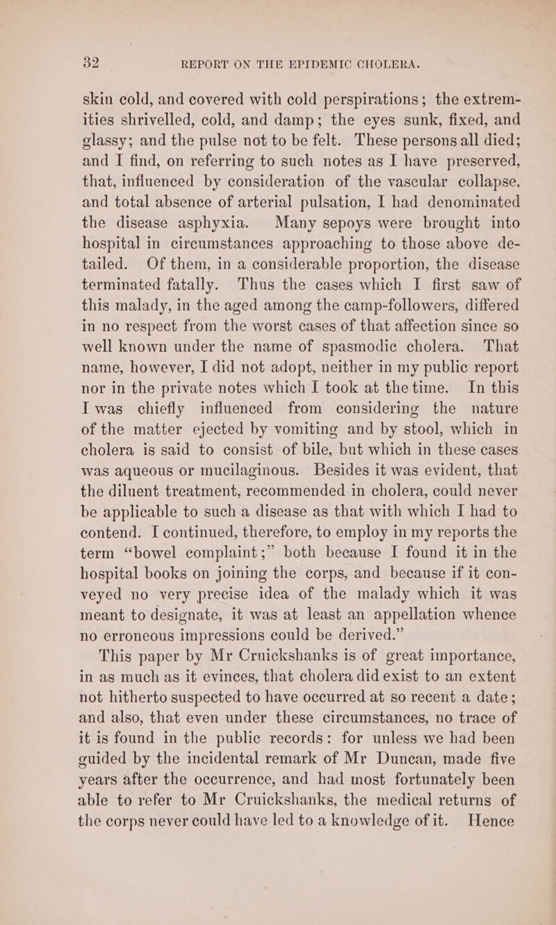 skin cold, and covered with cold perspirations; the extrem- ities shrivelled, cold, and damp; the eyes sunk, fixed, and glassy; and the pulse not to be felt. These persons all died; and I find, on referring to such notes as I have preserved, that, influenced by consideration of the vascular collapse. and total absence of arterial pulsation, [ had denominated the disease asphyxia. Many sepoys were brought into hospital in circumstances approaching to those above de- tailed. Of them, in a considerable proportion, the disease terminated fatally. Thus the cases which I first saw of this malady, in the aged among the camp-followers, differed in no respect from the worst cases of that affection since so well known under the name of spasmodic cholera. That name, however, I did not adopt, neither in my public report nor in the private notes which I took at thetime. In this Iwas chiefly influenced from considering the nature of the matter ejected by vomiting and by stool, which in cholera is said to consist of bile, but which in these cases was aqueous or mucilaginous. Besides it was evident, that the diluent treatment, reeommended in cholera, could never be applicable to such a disease as that with which I had to contend. I continued, therefore, to employ in my reports the term “bowel complaint ;” both because I found it in the hospital books on joining the corps, and because if it con- veyed no very precise idea of the malady which it was meant to designate, it was at least an appellation whence no erroneous impressions could be derived.” This paper by Mr Cruickshanks is of great importance, in as much as it evinces, that cholera did exist to an extent not hitherto suspected to have occurred at so recent a date; and also, that even under these circumstances, no trace of it is found in the public records: for unless we had been guided by the incidental remark of Mr Duncan, made five years after the occurrence, and had most fortunately been able to refer to Mr Cruickshanks, the medical returns of the corps never could have led to a knowledge of it. Hence