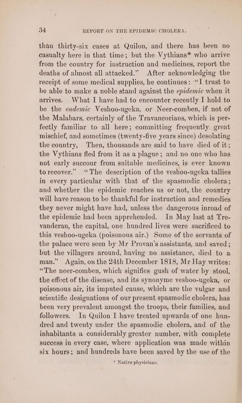 than thirty-six cases at Quilon, and there has been no casualty here in that time; but the Vythians* who arrive from the country for instruction and medicines, report the deaths of almost all attacked.” After acknowledging the receipt of some medical supplies, he continues: “I trust to be able to make a noble stand against the epzdemic when it arrives. What I have had to encounter recently I hold to be the endemic Veshoo-ugeka, or Neer-comben, if not of the Malabars, certainly of the Travancorians, which is per- fectly familiar to all here; committing frequently. great mischief, and sometimes (twenty-five years since) desolating the country, ‘Then, thousands are said to have died of it; the Vythians fled from it as a plague; and no one who has not early succour from suitable medicines, is ever known torecover.” “The description of the veshoo-ugeka tallies in every particular with that of the spasmodic cholera; and whether the epidemic reaches us or not, the country will have reason to be thankful for instruction and remedies they never might have had, unless the dangerous inroad of the epidemic had been apprehended. In May last at Tre- vanderan, the capital, one hundred lives were sacrificed to this veshoo-ugeka (poisonous air.) Some of the servants of the palace were seen by Mr Provan’s assistants, and saved ; but the villagers around, having no assistance, died to a man.” Again, onthe 24th December 1818, Mr Hay writes: “The neer-comben, which signifies gush of water by stool, the effect of the disease, and its synonyme veshoo-ugeka, or poisonous air, its imputed cause, which are the vulgar and scientific designations of our present spasmodic cholera, has been very prevalent amongst the troops, their families, and followers. In Quilon I have treated upwards of one hun- dred and twenty under the spasmodic cholera, and of the inhabitants a considerably greater number, with complete success in every case, where application was made within six hours; and hundreds have been saved by the use of the * Native physicians.