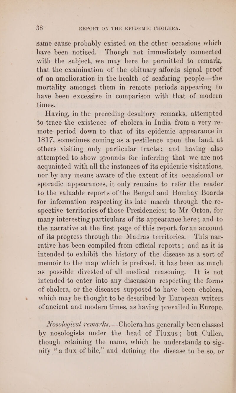 same cause probably existed on the other occasions which _have been noticed. Though not immediately connected with the subject, we may here be permitted to remark, that the examination of the obituary affords signal proof of an amelioration in the health of seafaring people—the mortality amongst them in remote periods appearing to have been excessive in comparison with that of modern times. Having, in the preceding desultory remarks, attempted to trace the existence of cholera in India from a very re- mote period down to that of its epidemic appearance in 1817, sometimes coming as a pestilence upon the land, at others visiting only particular tracts; and having also attempted to show grounds for inferring that we are not acquainted with all the instances of its epidemic visitations, nor by any means aware of the extent of its occasional or sporadic appearances, it only remains to refer the reader to the valuable reports of the Bengal and Bombay Boards for information respecting its late march through the re- spective territories of those Presidencies; to Mr Orton, for many interesting particulars of its appearance here; and to the narrative at the first page of this report, for an account of its progress through the Madras territories. This nar- rative has been compiled from official reports; and as it is intended to exhibit the history of the disease as a sort of memoir to the map which is prefixed, it has been as much as possible divested of all medical reasoning. It is not intended to enter into any discussion respecting the forms of cholera, or the diseases supposed to have been cholera, which may be thought to be described’ by European writers of ancient and modern times, as having prevailed in Europe. Nosological remarks.—Cholera has generally been classed by nosologists under the head of Fluxus; but Cullen, though retaining the name, which he understands to sig- nify “a flux of bile,’ and defining the disease to be so, or