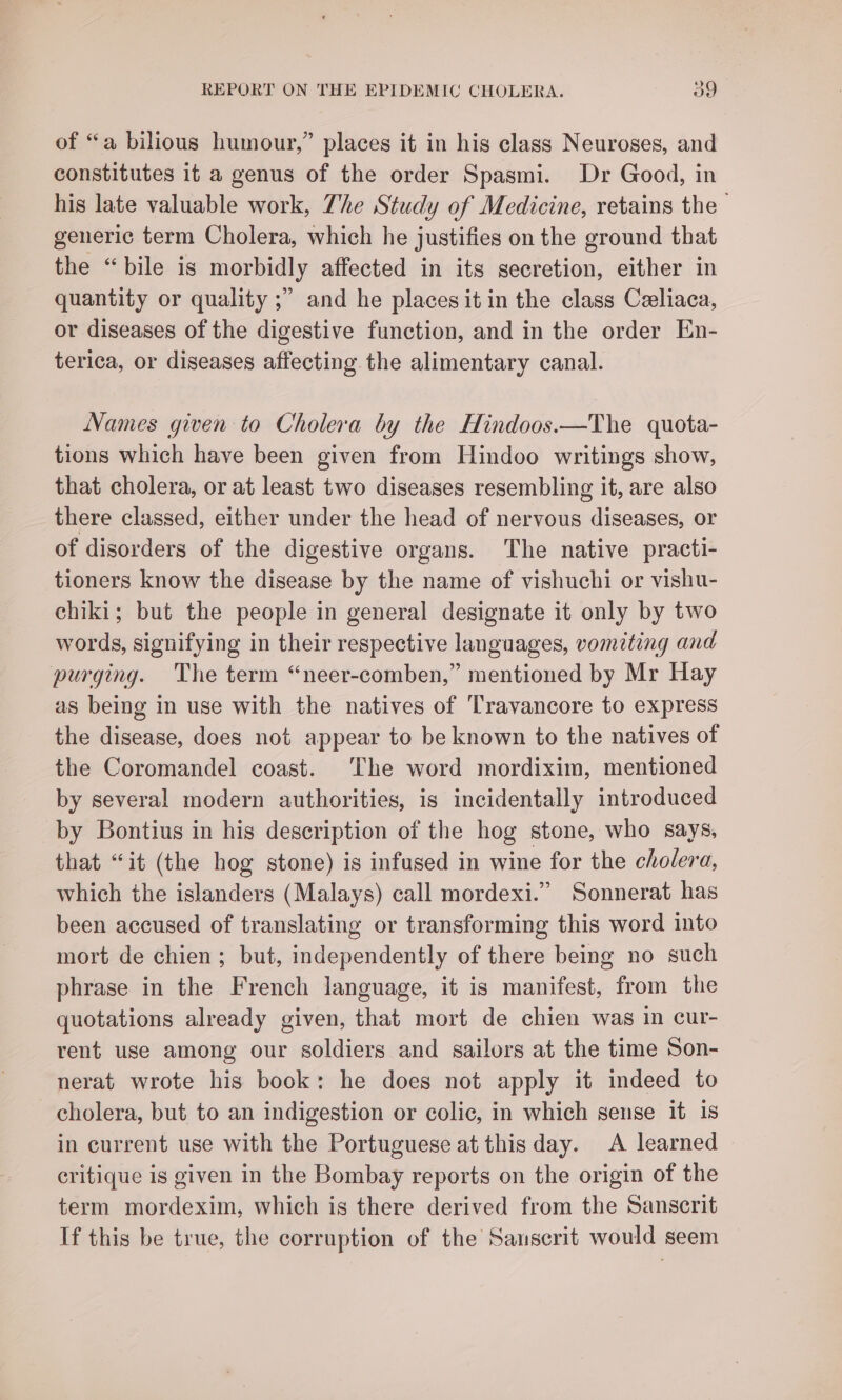 of “a bilious humour,” places it in his class Neuroses, and constitutes it a genus of the order Spasmi. Dr Good, in his late valuable work, The Study of Medicine, retains the generic term Cholera, which he justifies on the ground that the “bile is morbidly affected in its secretion, either in quantity or quality ;” and he places it in the class Celiaca, or diseases of the digestive function, and in the order En- terica, or diseases affecting the alimentary canal. Names given to Cholera by the Hindoos.—The quota- tions which have been given from Hindoo writings show, that cholera, or at least two diseases resembling it, are also there classed, either under the head of nervous diseases, or of disorders of the digestive organs. The native practi- tioners know the disease by the name of vishuchi or vishu- chiki; but the people in general designate it only by two words, signifying in their respective languages, vomiting and purging. The term “neer-comben,” mentioned by Mr Hay as being in use with the natives of Travancore to express the disease, does not appear to be known to the natives of the Coromandel coast. The word mordixim, mentioned by several modern authorities, is incidentally introduced by Bontius in his description of the hog stone, who says, that “it (the hog stone) is infused in wine for the cholera, which the islanders (Malays) call mordexi.” Sonnerat has been accused of translating or transforming this word into mort de chien; but, independently of there being no such phrase in the French language, it is manifest, from the quotations already given, that mort de chien was in cur- rent use among our soldiers and sailors at the time Son- nerat wrote his book: he does not apply it indeed to cholera, but to an indigestion or colic, in which sense it is in current use with the Portuguese at this day. A learned critique is given in the Bombay reports on the origin of the term mordexim, which is there derived from the Sanscrit If this be true, the corruption of the Sauscrit would seem