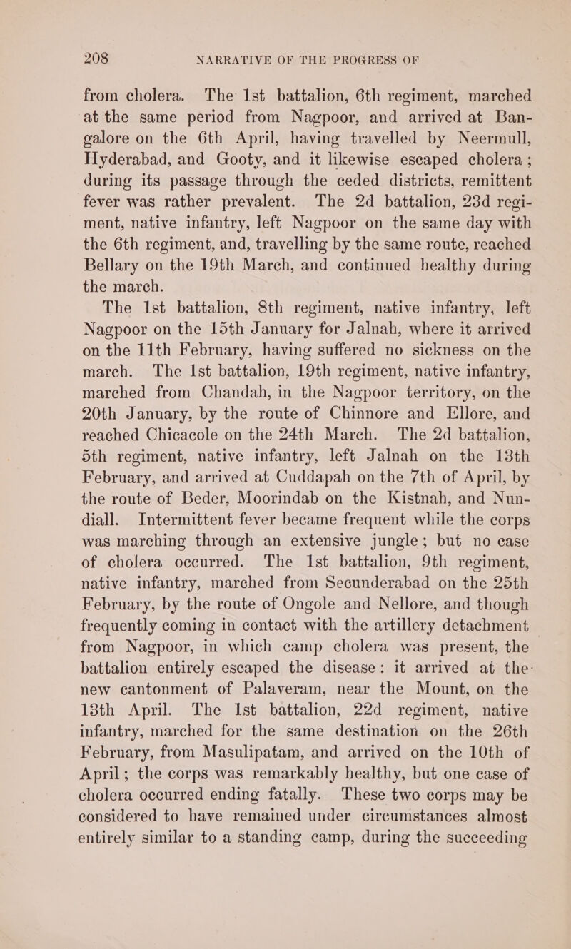 from cholera. The Ist battalion, 6th regiment, marched at the same period from Nagpoor, and arrived at Ban- galore on the 6th April, having travelled by Neermull, Hyderabad, and Gooty, and it likewise escaped cholera ; during its passage through the ceded districts, remittent fever was rather prevalent. The 2d battalion, 23d regi- ment, native infantry, left Nagpoor on the same day with the 6th regiment, and, travelling by the same route, reached Bellary on the 19th March, and continued healthy during the march. The Ist battalion, 8th regiment, native infantry, left Nagpoor on the 15th January for Jalnah, where it arrived on the 11th February, having suffered no sickness on the march. The Ist battalion, 19th regiment, native infantry, marched from Chandah, in the Nagpoor territory, on the 20th January, by the route of Chinnore and Ellore, and reached Chicacole on the 24th March. The 2d battalion, 5th regiment, native infantry, left Jalnah on the 13th February, and arrived at Cuddapah on the 7th of April, by the route of Beder, Moorindab on the Kistnah, and Nun- diall. Intermittent fever became frequent while the corps was marching through an extensive jungle; but no case of cholera occurred. The Ist battalion, 9th regiment, native infantry, marched from Secunderabad on the 25th February, by the route of Ongole and Nellore, and though frequently coming in contact with the artillery detachment from Nagpoor, in which camp cholera was present, the battalion entirely escaped the disease: it arrived at the: new cantonment of Palaveram, near the Mount, on the 13th April. The Ist battalion, 22d regiment, native infantry, marched for the same destination on the 26th February, from Masulipatam, and arrived on the 10th of April; the corps was remarkably healthy, but one case of cholera occurred ending fatally. These two corps may be considered to have remained under circumstances almost entirely similar to a standing camp, during the succeeding