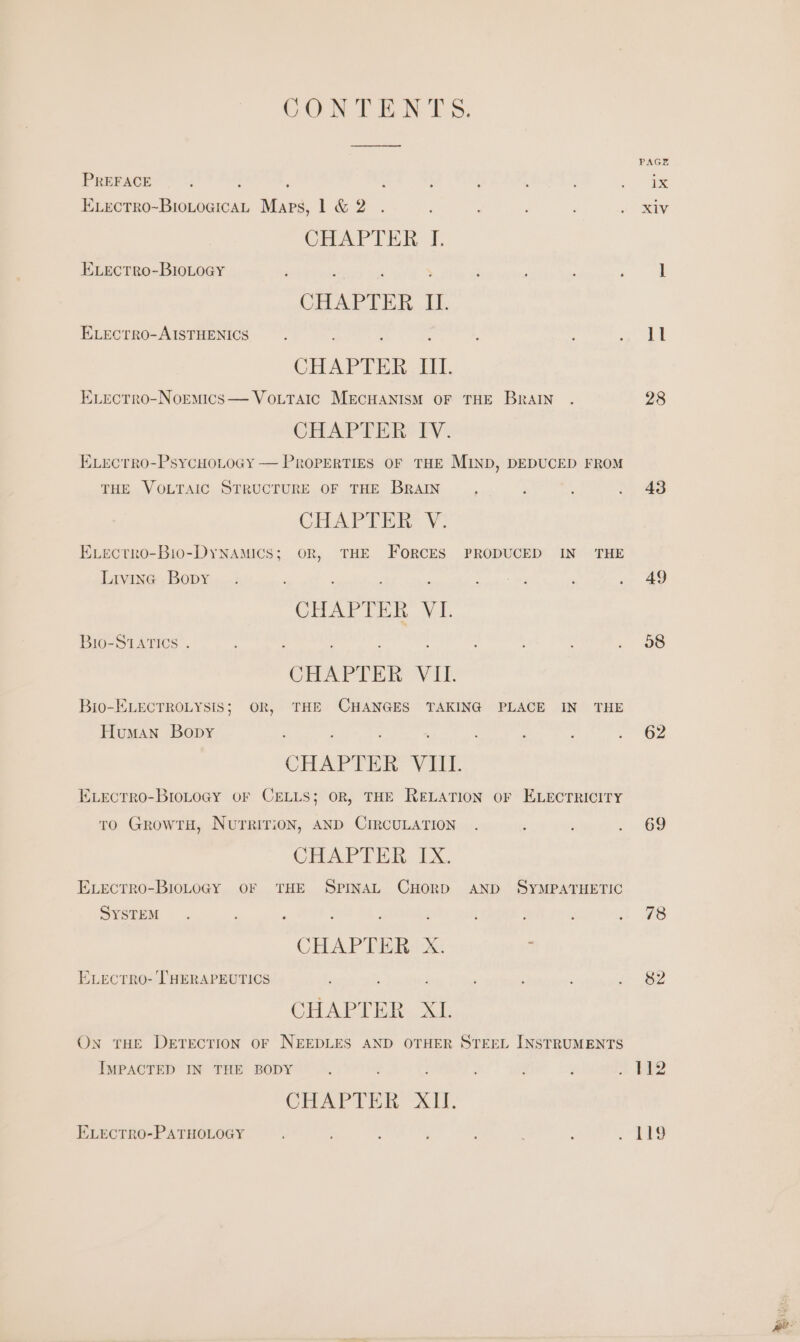 CONTENTS. PREFACE ; ‘ Exvectro-BioLogicaL Maps, 1 &amp; 2 CHAPTER I. ELEcTRO-BIOLOGY , : ; CHAPTER. LI. ELectTrRO-AISTHENICS : CHAPTER III. ELecrro-Normics— VoLtTaic MECHANISM OF THE BraIN CHAPTER: TV: ELectro-PsycHoLoGy — Properties OF THE MIND, DEDUCED FROM THE VOLTAIC STRUCTURE OF THE BRAIN CHAPTER V: Evecrro-Bio-DyNAMICS; OR, THE FoRCES PRODUCED IN THE Livina Bopy : ‘ CHAPTER VI. Bro-StaTIcs . ; : : : CHAPTER Vil Bio-ELECTROLYSIS; OR, THE CHANGES TAKING PLACE IN THE Human Bopy CHAPTER Vill Evectrro-BroLoGy OF CELLS; OR, THE RELATION oF ELECTRICITY to GrowtH, Nurririon, AND CIRCULATION CHAD TER. EX. Exectro-BioLoGy OF THE SPINAL CHORD AND SYMPATHETIC SYSTEM ; : ; j : ; CHAPTE RX ; Exvecrro- THERAPEUTICS . , CHAPT HRs. x1 On THE DETECTION OF NEEDLES AND OTHER STEEL INSTRUMENTS IMPACTED IN THE BODY q CHAPTER AM. ELrEcTRO-PATHOLOGY PAGE 43 49 08 62 69 78 82 te? Lig