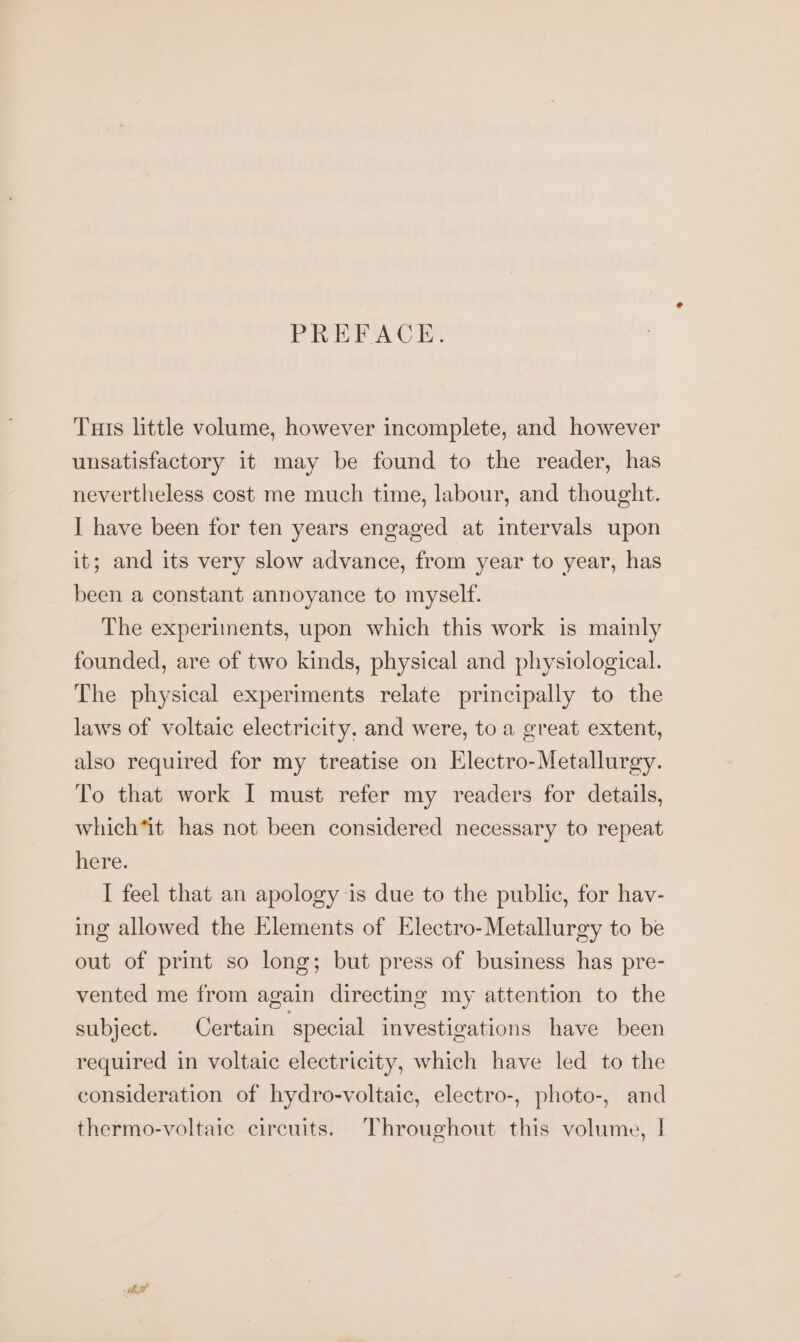 PREFACE. Tuts little volume, however incomplete, and however unsatisfactory it may be found to the reader, has nevertheless cost me much time, labour, and thought. I have been for ten years engaged at intervals upon it; and its very slow advance, from year to year, has been a constant annoyance to myself. The experiments, upon which this work is mainly founded, are of two kinds, physical and physiological. The physical experiments relate principally to the laws of voltaic electricity, and were, to a great extent, also required for my treatise on Electro- Metallurgy. To that work I must refer my readers for details, which‘it has not been considered necessary to repeat here. I feel that an apology is due to the public, for hay- ing allowed the Elements of Electro-Metallurgy to be out of print so long; but press of business has pre- vented me from again directing my attention to the subject. Certain ‘special investigations have been required in voltaic electricity, which have led to the consideration of hydro-voltaic, electro-, photo-, and thermo-voltaic circuits. Throughout this volume, |