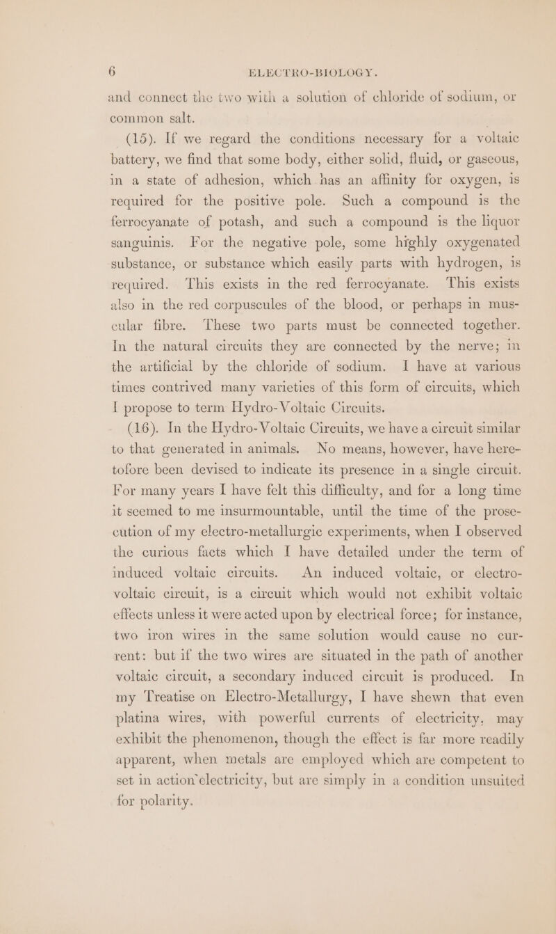 and connect the two with a solution of chloride of sodium, or common salt. : (15). If we regard the conditions necessary for a voltaic battery, we find that some body, either solid, fluid, or gaseous, in a state of adhesion, which has an affinity for oxygen, is required for the positive pole. Such a compound is the ferrocyanate of potash, and such a compound is the liquor sancuinis. For the negative pole, some highly oxygenated substance, or substance which easily parts with hydrogen, 1s required. This exists in the red ferrocyanate. This exists also in the red corpuscules of the blood, or perhaps m mus- cular fibre. These two parts must be connected together. In the natural circuits they are connected by the nerve; im the artificial by the chloride of sodium. I have at various times contrived many varieties of this form of circuits, which I propose to term Hydro- Voltaic Circuits. (16). In the Hydro- Voltaic Circuits, we have a circuit similar to that generated in animals. No means, however, have here- tofore been devised to indicate its presence in a single circuit. For many years I have felt this difficulty, and for a long time it seemed to me insurmountable, until the time of the prose- cution of my electro-metallurgic experiments, when I observed the curious facts which I have detailed under the term of induced voltaic circuits. An induced voltaic, or electro- voltaic circuit, is a circuit which would not exhibit voltaic effects unless it were acted upon by electrical force; for instance, two iron wires in the same solution would cause no cur- rent: but if the two wires are situated in the path of another voltaic circuit, a secondary induced circuit is produced. In my Treatise on Electro-Metallurgy, I have shewn that even platina wires, with powerful currents of electricity, may exhibit the phenomenon, though the effect is far more readily apparent, when metals are employed which are competent to set in action electricity, but are simply in a condition unsuited for polarity.
