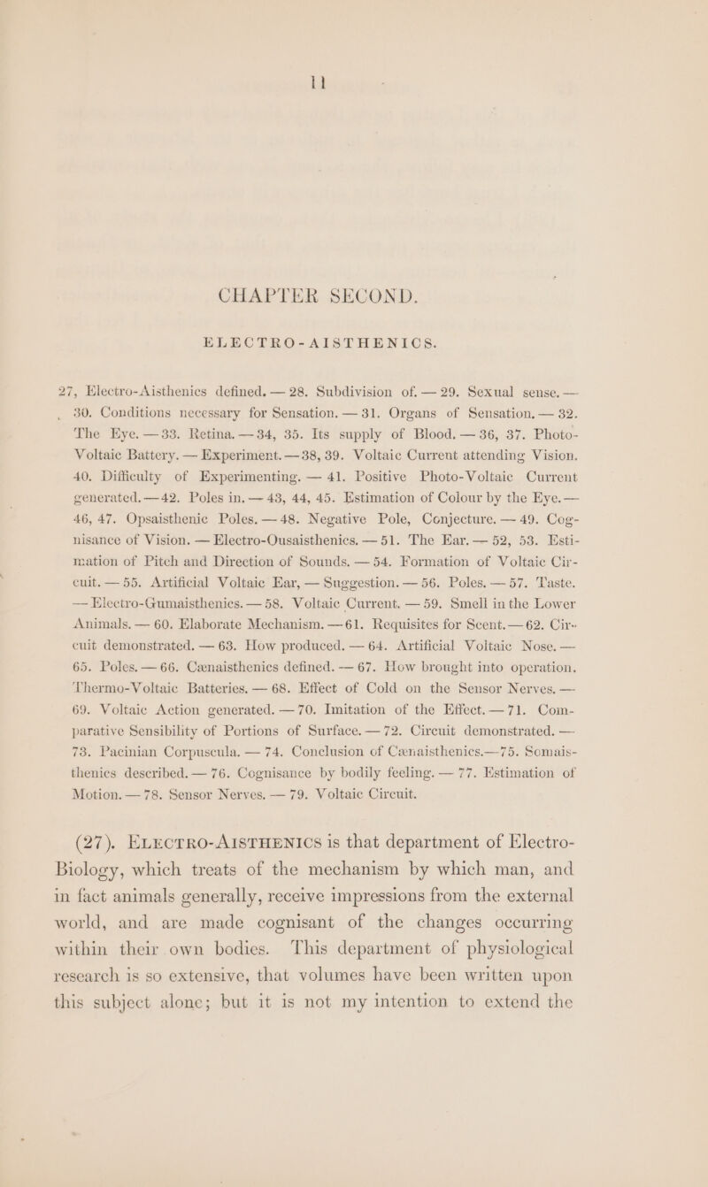lh CHAPTER SECOND. ELECTRO-AISTHENICS. 27, Electro-Aisthenics defined. — 28. Subdivision of. — 29. Sexual sense. — 30. Conditions necessary for Sensation. — 31. Organs of Sensation. — 82. The Eye. —33. Retina. —34, 35. Its supply of Blood. — 36, 37. Photo- Voltaic Battery. — Experiment. — 38, 39. Voltaic Current attending Vision. 40. Difficulty of Experimenting. — 41. Positive Photo-Voltaic Current generated. —42. Poles in, — 43, 44, 45. Estimation of Colour by the Eye. — 46, 47. Opsaisthenic Poles. —48. Negative Pole, Conjecture. — 49. Cog- nisance of Vision. — Electro-Ousaisthenics. —51. The Har. — 52, 53. Esti- mation of Pitch and Direction of Sounds. — 54. Formation of Voltaic Cir- cuit. — 55, Artificial Voltaic Ear, — Suggestion. — 56. Poles. — 57. Taste. — Electro-Gumaisthenies. — 58. Voltaic Current. — 59. Smell in the Lower Animals. — 60. Elaborate Mechanism. —61. Requisites for Scent. — 62. Cir- cuit demonstrated. — 63. How produced. — 64. Artificial Voltaic Nose. — 65. Poles. — 66. Cenaisthenics defined. — 67. How brought into operation. Thermo-Voltaic Batteries. — 68. Effect of Cold on the Sensor Nerves, — 69. Voltaic Action generated. —70. Imitation of the Effect.—71. Com- parative Sensibility of Portions of Surface. — 72. Circuit demonstrated. — 73. Pacinian Corpuscula. — 74. Conclusion of Ceenaisthenics.—75. Somais- thenics described. — 76. Cognisance by bodily feeling. — 77. Estimation of Motion. — 78. Sensor Nerves. — 79. Voltaic Circuit. (27). ELEcTRO-AISTHENICS is that department of Electro- Biology, which treats of the mechanism by which man, and in fact animals generally, receive impressions from the external world, and are made cognisant of the changes occurring within their own bodies. This department of physiological research is so extensive, that volumes have been written upon this subject alone; but it is not my intention to extend the
