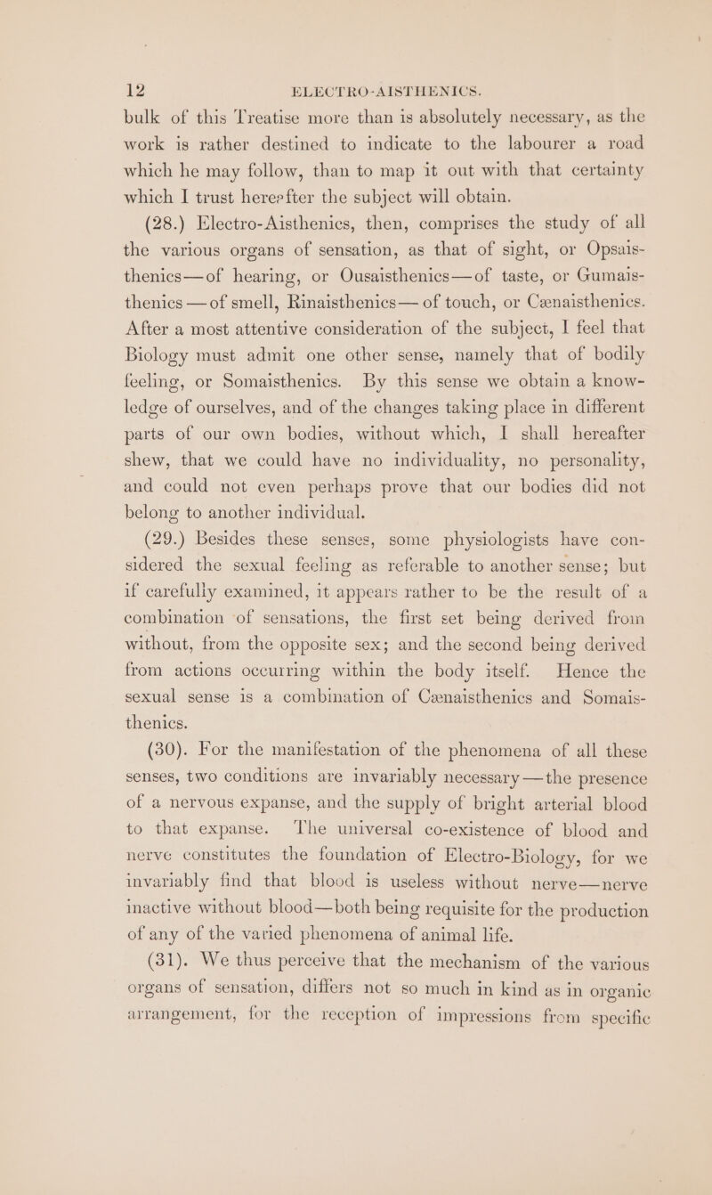 bulk of this Treatise more than is absolutely necessary, as the work is rather destined to indicate to the labourer a road which he may follow, than to map it out with that certainty which I trust hereefter the subject will obtain. (28.) Electro-Aisthenics, then, comprises the study of all the various organs of sensation, as that of sight, or Opsais- thenics—of hearing, or Ousaisthenics—of taste, or Gumais- thenics — of smell, Rinaisthenics— of touch, or Cenaisthenics. After a most attentive consideration of the subject, I feel that Biology must admit one other sense, namely that of bodily feeling, or Somaisthenics. By this sense we obtain a know- ledge of ourselves, and of the changes taking place in different parts of our own bodies, without which, I shall hereafter shew, that we could have no individuality, no personality, and could not even perhaps prove that our bodies did not belong to another individual. (29.) Besides these senses, some physiologists have con- sidered the sexual feeling as referable to another sense; but if carefully examined, 1t appears rather to be the result of a combination of sensations, the first set being derived from without, from the opposite sex; and the second being derived from actions occurring within the body itself. Hence the sexual sense is a combination of Canaisthenics and Somais- thenics. (30). For the manifestation of the phenomena of all these senses, two conditions are invariably necessary —the presence of a nervous expanse, and the supply of bright arterial blood to that expanse. ‘The universal co-existence of blood and nerve constitutes the foundation of Electro-Biology, for we invariably find that blood is useless without nerve—nerve inactive without blood—both being requisite for the production of any of the varied phenomena of animal life. (31). We thus perceive that the mechanism of the various organs of sensation, differs not so much in kind as in organic arrangement, for the reception of impressions from specific