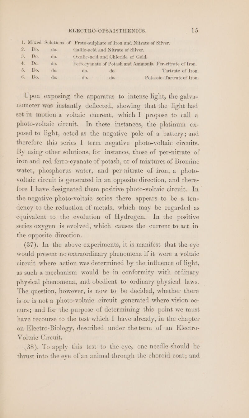 1. Mixed Solutions of Proto-sulphate of Iron and Nitrate of Silver. anc! pe, do. Gallic-acid and Nitrate of Silver. 3. Do do. Oxalic-acid and Chloride of Gold. 4. Po. do. Ferrocyanate of Potash and Ammonia Per-citrate of Iron. &amp; Do. do. do. do. Tartrate of Iron. Gis, Dae do. do. | do. Potassio-Tartrate of Iron. Upon exposing the apparatus to intense light, the galva- nometer was instantly deflected, shewing that the light had set im motion a voltaic current, which I propose to call a photo-voltaic circuit. In these instances, the platinum ex- posed to light, acted as the negative pole of a battery; and therefore this series I term negative photo-voltaic circuits. By using other solutions, for instance, those of per-nitrate of iron and red ferro-cyanate of potash, or of mixtures of Bromine water, phosphorus water, and per-nitrate of iron, a photo- voltaic circuit is generated in an opposite direction, and there- fore I have designated them positive photo-voltaic circuit. In_ the negative photo-voltaic series there appears to be a ten- dency to the reduction of metals, which may be regarded as equivalent to the evolution of Hydrogen. In the positive series oxygen is evolved, which causes the current to act in the opposite direction. (37). In the above experiments, it 1s manifest that the eye would present no extraordinary phenomena if it were a voltaic circuit where action was determined by the influence of light, as such a mechanism would be in conformity with ordinary physical phenomena, and obedient to ordinary physical laws. The question, however, is now to be decided, whether there is or is not a photo-voltaic circuit generated where vision oc- curs; and for the purpose of determining this point we must have recourse to the test which I have already, in the chapter on Electro-Biology, described under theterm of an Electro- Voltaic Circuit. .38). To apply this test to the eye, one needle should be thrust into the eye of an animal through the choroid coat; and