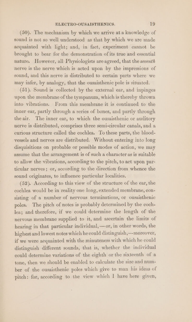(50). The mechanism by which we arrive at a knowledge of sound is not so well understood as that by which we are made acquainted with light; and, in fact, experiment cannot be brought to bear for the demonstration of its true and essential nature. However, all Physiologists are agreed, that the seventh nerve is the nerve which is acted upon by the impressions of sound, and this nerve is distributed to certain parts where we may infer, by analogy, that the ousaisthenic pole is situated. (51). Sound is collected by the external ear, and inpinges upon the membrane of the tympanum, which is thereby thrown into vibrations. From this membrane it is continued to the inner ear, partly through a series of bones, and partly through the air. ‘The inner ear, to which the ousaisthenic or auditory nerve is distributed, comprises three semi-circular canals, and a curious structure called the cochlea. To these parts, the blood- vessels and nerves are distributed. Without entering into long disquisitions on probable or possible modes of action, we may assume that the arrangement is of such a character as is suitable to allow the vibrations, according to the pitch, to act upon par- ticular nerves; or, according to the direction from whence the sound originates, to influence particular localities. (52). According to this view of the structure of the ear, the cochlea would be in reality one long, extended membrane, con- sisting of a number of nervous terminations, or ousaisthenic poles. The pitch of notes is probably determined by the coch- lea; and therefore, if we could determine the length of the nervous membrane supplied to it, and ascertain the limits of hearing in that particular individual, —or, in other words, the highest and lowest notes which he could distinguish, moreover, if we were acquainted with the minuteness with which he could distinguish different sounds, that is, whether the individual could determine variations of the eighth or the sixteenth of a tone, then we should be enabled to calculate the size and num- ber of the ousaisthenic poles which give to man his ideas of pitch: for, according to the view which I have here given,