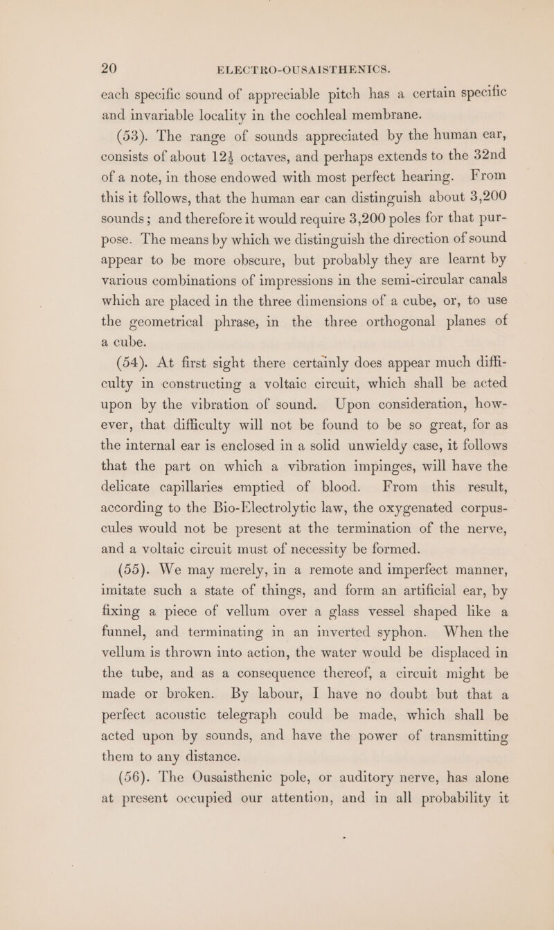 each specific sound of appreciable pitch has a certain specific and invariable locality in the cochleal membrane. (53). The range of sounds appreciated by the human ear, consists of about 123 octaves, and perhaps extends to the 32nd of a note, in those endowed with most perfect hearing. From this it follows, that the human ear can distinguish about 3,200 sounds; and therefore it would require 3,200 poles for that pur- pose. The means by which we distinguish the direction of sound appear to be more obscure, but probably they are learnt by various combinations of impressions in the semi-circular canals which are placed in the three dimensions of a cube, or, to use the geometrical phrase, in the three orthogonal planes of a cube. (54). At first sight there certainly does appear much diffi- culty in constructing a voltaic circuit, which shall be acted upon by the vibration of sound. Upon consideration, how- ever, that difficulty will not be found to be so great, for as the internal ear is enclosed in a solid unwieldy case, it follows that the part on which a vibration impinges, will have the delicate capillaries emptied of blood. From this result, according to the Bio-Electrolytic law, the oxygenated corpus- cules would not be present at the termination of the nerve, and a voltaic circuit must of necessity be formed. (55). We may merely, in a remote and imperfect manner, imitate such a state of things, and form an artificial ear, by fixing a piece of vellum over a glass vessel shaped like a funnel, and terminating in an inverted syphon. When the vellum is thrown into action, the water would be displaced in the tube, and as a consequence thereof, a circuit might be made or broken. By labour, I have no doubt but that a perfect acoustic telegraph could be made, which shall be acted upon by sounds, and have the power of transmitting them to any distance. (56). The Ousaisthenic pole, or auditory nerve, has alone at present occupied our attention, and in all probability it
