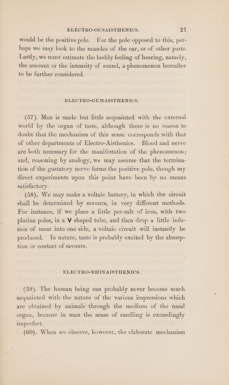 would be the positive pole. For the pole opposed to this, per- haps we may look to the muscles of the ear, or of other parts. Lastly, we must estimate the bodily feeling of hearing, namely, the amount or the intensity of sound, a phenomenon hereafter to be further considered. ELECTRO-GUMAISTHENICS. (57). Man is made but little acquainted with the external world by the organ of taste, although there is no reason to doubt that the mechanism of this sense corresponds with that of other departments of Electro-Aisthenics. Blood and nerve are both necessary for the manifestation of the phenomenon; and, reasoning by analogy, we may assume that the termina- tion of the gustatory nerve forms the positive pole, though my direct experiments upon this pomt have been by no means satisfactory. (58). We may make a voltaic battery, in which the circuit shall be determined by savours, in very different methods. For instance, if we place a little per-salt of iron, with two platina poles, in a V shaped tube, and then drop a little infu- sion of meat into one side, a voltaic circuit will instantly be produced. In nature, taste is probably excited by the absorp- tion or contact of savours. ELECTRO-RHINAISTHENICS. (59). The human being can probably never become much acquainted with the nature of the various impressions which are obtained by animals through the medium of the nasal organ, because in man the sense of smelling is exceedingly imperfect. (60). When we observe, however, the elaborate mechanism