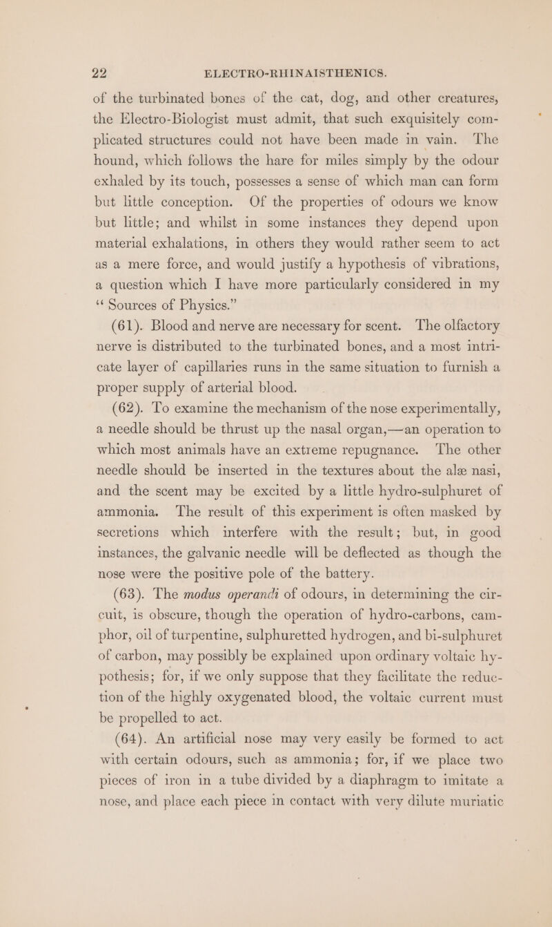 of the turbinated bones of the cat, dog, and other creatures, the Electro-Biologist must admit, that such exquisitely com- plated structures could not have been made in vain. The hound, which follows the hare for miles simply by the odour exhaled by its touch, possesses a sense of which man can form but little conception. Of the properties of odours we know but little; and whilst in some instances they depend upon material exhalations, in others they would rather seem to act as a mere force, and would justify a hypothesis of vibrations, a question which I have more particularly considered in my ‘¢ Sources of Physics.” (61). Blood and nerve are necessary for scent. The olfactory nerve is distributed to the turbinated bones, and a most intri- cate layer of capillaries runs in the same situation to furnish a proper supply of arterial blood. (62). To examine the mechanism of the nose experimentally, a needle should be thrust up the nasal organ,—an operation to which most animals have an extreme repugnance. The other needle should be inserted in the textures about the alee nasi, and the scent may be excited by a little hydro-sulphuret of ammonia. The result of this experiment is often masked by secretions which interfere with the result; but, in good instances, the galvanic needle will be deflected as though the nose were the positive pole of the battery. (63). The modus operanci of odours, in determining the cir- cuit, is obscure, though the operation of hydro-carbons, cam- phor, oil of turpentine, sulphuretted hydrogen, and bi-sulphuret of carbon, may possibly be explained upon ordinary voltaic hy- pothesis; for, if we only suppose that they facilitate the reduc- tion of the highly oxygenated blood, the voltaic current must be propelled to act. (64). An artificial nose may very easily be formed to act with certain odours, such as ammonia; for, if we place two pieces of iron in a tube divided by a diaphragm to imitate a nose, and place each piece in contact with very dilute muriatic