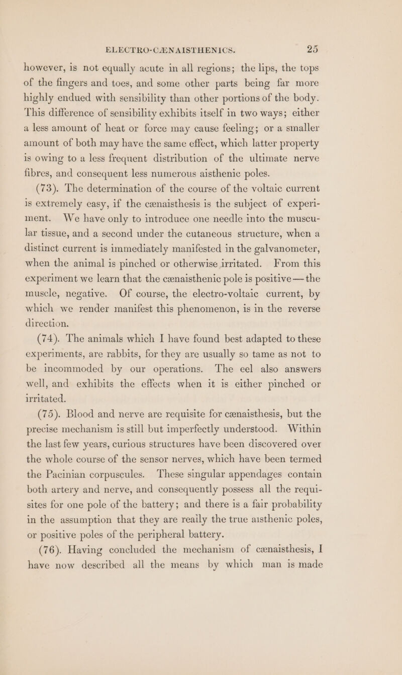 however, is not equally acute in all regions; the lips, the tops of the fingers and toes, and some other parts being far more highly endued with sensibility than other portions of the body. This difference of sensibility exhibits itself in two ways; either a less amount of heat or force may cause feeling; or a smaller amount of both may have the same effect, which latter property is owing to a less frequent distribution of the ultimate nerve fibres, and consequent less numerous aisthenic poles. (73). The determination of the course of the voltaic current is extremely easy, if the cenaisthesis is the subject of experi- ment. We have only to introduce one needle into the muscu- lar tissue, and a second under the cutaneous structure, when a distinct current is immediately manifested in the galvanometer, when the animal is pinched or otherwise irritated. From this experiment we learn that the cenaisthenic pole is positive — the muscle, negative. Of course, the electro-voltaic current, by which we render manifest this phenomenon, is in the reverse direction. (74). The animals which I have found best adapted to these experiments, are rabbits, for they are usually so tame as not to be incommoded by our operations. The eel also answers well, and exhibits the effects when it is either pinched or irritated. (75). Blood and nerve are requisite for ceenaisthesis, but the precise mechanism is still but imperfectly understood. Within the last few years, curious structures have been discovered over the whole course of the sensor nerves, which have been termed the Pacinian corpuscules. These singular appendages contain both artery and nerve, and consequently possess all the requi- sites for one pole of the battery; and there is a fair probability in the assumption that they are reaily the true aisthenic poles, or positive poles of the peripheral battery. (76). Having concluded the mechanism of cenaisthesis, I have now described all the means by which man is made
